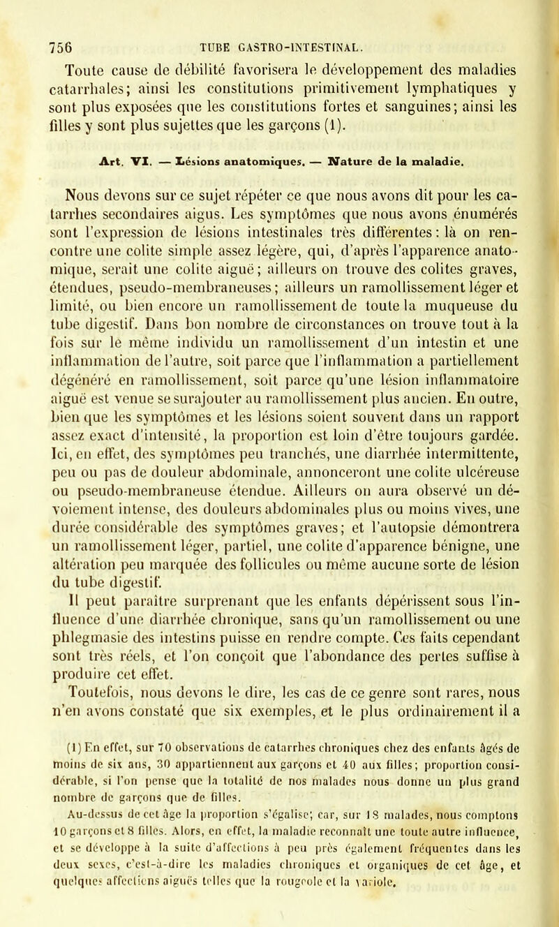 Toute cause de débilité favorisera le développement des maladies catarrhales; ainsi les constitutions primitivement lymphatiques y sont plus exposées que les constitutions fortes et sanguines; ainsi les fdles y sont plus sujettes que les garçons (1). Art. VI. — Lésions anatomiques. — Nature de la maladie. Nous devons sur ce sujet répéter ce que nous avons dit pour les ca- tarrhes secondaires aigus. Les symptômes que nous avons énumérés sont l'expression de lésions intestinales très différentes : là on ren- contre une colite simple assez légère, qui, d'après l'apparence anato- inique, serait une colite aiguë ; ailleurs on trouve des colites graves, étendues, pseudo-membraneuses; ailleurs un ramollissement léger et limité, ou bien encore un ramollissement de toute la muqueuse du tube digestif. Dans bon nombre de circonstances on trouve tout à la fois sur le même individu un ramollissement d'un intestin et une inflammation de l'autre, soit parce que l'inflammation a partiellement dégénéré en ramollissement, soit parce qu'une lésion inflammatoire aiguë est venue se surajouter au ramollissement plus ancien. En outre, bien que les symptômes et les lésions soient souvent dans un rapport assez exact d'intensité, la proportion est loin d'être toujours gardée. Ici, en effet, des symptômes peu tranchés, une diarrhée intermittente, peu ou pas de douleur abdominale, annonceront une colite ulcéreuse ou pseudo-membraneuse étendue. Ailleurs on aura observé un dé- voiement intense, des douleurs abdominales plus ou moins vives, une durée considérable des symptômes graves; et l'autopsie démontrera un ramollissement léger, partiel, une colite d'apparence bénigne, une altération peu marquée des follicules ou même aucune sorte de lésion du tube digestif. Il peut paraître surprenant que les enfants dépérissent sous l'in- fluence d'une diarrhée chronique, sans qu'un ramollissement ou une phlegmasie des intestins puisse en rendre compte. Ces faits cependant sont très réels, et l'on conçoit que l'abondance des perles suffise à produire cet effet. Toutefois, nous devons le dire, les cas de ce genre sont rares, nous n'en avons constaté que six exemples, et le plus ordinairement il a (1) En effet, sur 70 observations de catarrhes chroniques chez des enfants âgés de moins de six ans, 30 appartiennent aux garçons et 40 aux filles; proportion consi- dérable, si l'on pense que la totalité de nos malades nous donne un plus grand nombre de garçons que de filles. Au-dessus de cet âge la proportion s'égalise; car, sur 18 malades, nous comptons 10 garçons et 8 filles. Alors, en effet, la maladie reconnaît une toute autre influence, et se développe à la suite d'affections à peu près également fréquentes dans les deux sexes, c'esl-à-dirc les maladies chroniques et organiques de cet âge, et quelque' affections aiguës telles que la rougeole et la \a. iole.