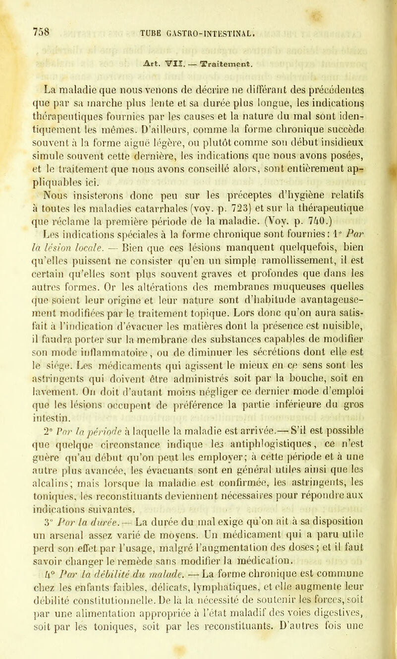 Art. VII. — Traitement. La maladie que nous venons de décrire ne différant des précédentes que par sa marche plus lente et sa durée plus longue, les indications thérapeutiques fournies par les causes et la nature du mal sont iden- tiquement les mêmes. D'ailleurs, comme la forme chronique succède souvent à la forme aiguë légère, ou plutôt comme sou début insidieux simule souvent cette dernière, les indications que nous avons posées, et le traitement que nous avons conseillé alors, sont entièrement ap- pliquâmes ici. Nous insisterons donc peu sur les préceptes d'hygiène relatifs à toutes les maladies catarrhales (voy. p. 723) et sur la thérapeutique que réclame la première période de la maladie. (Voy. p. 740.) Les indications spéciales à la forme chronique sont fournies : t* Par lu lésion locale. — Bien que ces lésions manquent quelquefois, bien qu'elles puissent ne consister qu'en un simple ramollissement, il est certain qu'elles sont plus souvent graves et profondes que dans les autres formes. Or les altérations des membranes muqueuses quelles que soient leur origine et leur nature sont d'habitude avantageuse- ment modifiées par le traitement topique. Lors donc qu'on aura satis- fait à l'indication d'évacuer les matières dont la présence est nuisible, il faudra porter sur la membrane des substances capables de modifier son mode inflammatoire, ou de diminuer les sécrétions dont elle est le siège: Les médicaments qui agissent le mieux en ce sens sont les astringents qui doivent être administrés soit par la bouche, soit en lavement. On doit d'autant moins négliger ce dernier mode d'emploi que les lésions occupent de préférence la partie inférieure du gros intestin. 2° Par In période à laquelle la maladie est arrivée.— S'il est possible que quelque circonstance indique les antiphlogistiques, ce n'est guère qu'au début qu'on peut les employer; à cette période et à une autre plus avancée, les évacuants sont en général utiles ainsi que les alcalins; mais lorsque la maladie est confirmée, les astringents, les toniques, les reconstituants deviennent nécessaires pour répondre aux indications suivantes. 3 Pur la durée. — La durée du mal exige qu'on ait à sa disposition un arsenal assez varié de moyens. Un médicament qui a paru utile perd son effet par l'usage, malgré l'augmentation des doses ; et il faut sajvoir changer le remède sans modifier la médication. U° Par la débilité du malade. —La forme chronique est commune chez les enfants faibles, délicats, lymphatiques, et elle augmente leur débilité constitutionnelle. De là la nécessité de soutenir les forces, soit par une alimentation appropriée à l'état maladif des voies digestives, soit par les toniques, soit par les reconstituants. D'autres fois une