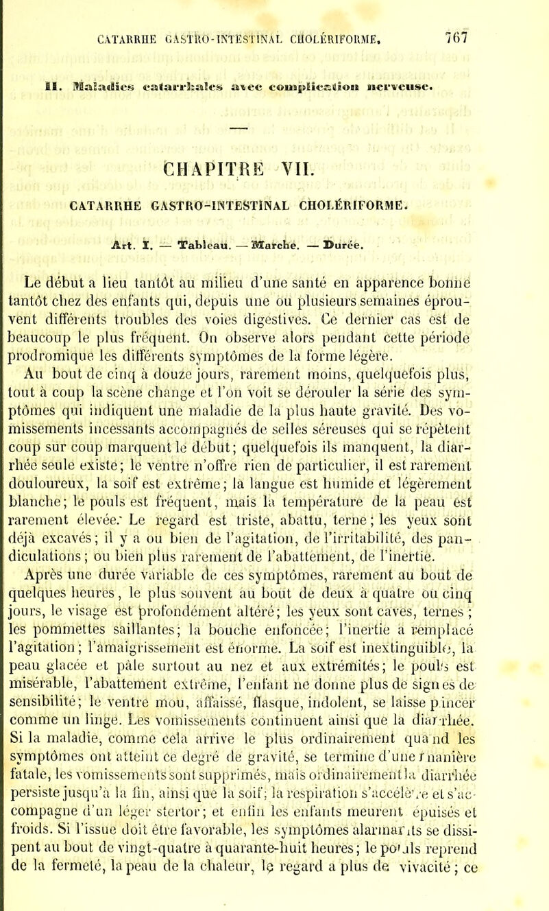 SI. SEî-iîJMBh'K ca<arrîï»Ics aire eoMijsEienaiou nerveuses CHAPITRE VII. CATARRHE GASTRO-INTESTINAL CHOLÉRIFORME. Art. ï. Tableau. —Sïarche. — Durée. Le début a lieu tantôt au milieu d'une santé en apparence bonne tantôt chez des enfants qui, depuis une ou plusieurs semaines éprou- vent différents troubles des voies digestives. Ce dernier cas est de beaucoup le plus fréquent. On observe alors pendant cette période prodromique les différents symptômes de la forme légère. Au bout de cinq à douze jours, rarement moins, quelquefois plus, tout à coup la scène change et l'on voit se dérouler la série des sym- ptômes qui indiquent une maladie de la plus haute gravité. Des vo- missements incessants accompagnés de selles séreuses qui se répètent coup sur coup marquent le début; quelquefois ils manquent, la diar- rhée seule existe; le ventre n'offre rien de particulier, il est rarement douloureux, la soif est extrême; la langue est humide et légèrement blanche; le pouls est fréquent, mais la température de la peau est rarement élevée; Le regard est triste, abattu, terne ; les yeux sont déjà excavés; il y a ou bien de l'agitation, de l'irritabilité, des pan- diculations ; ou bien plus rarement de l'abattement, de l'inertie. Après une durée variable de ces symptômes, rarement au bout de quelques heures, le plus souvent au bout de deux à quatre ou cinq jours, le visage est profondément altéré; les yeux sont caves, ternes ; les pommettes saillantes; la bouche enfoncée; l'inertie a remplacé l'agitation; l'amaigrissement est énorme. La soif est inextinguible, la peau glacée et pâle surtout au nez et aux extrémités; le pouls est misérable, l'abattement extrême, l'enfant ne donne plus de signes de sensibilité; le ventre mou, affaissé, flasque, indolent, se laisse pincer comme un linge. Les vomissements continuent ainsi que la diar rhée. Si la maladie, comme cela arrive le plus ordinairement qua nd les symptômes ont atteint ce degré de gravité, se termine d'une manière fatale, les vomissements sont supprimés, mais ordinairementla diarrhée persiste jusqu'à la lin, ainsi que la soif; la respiration s'accélève ets'ac- compagne d'un léger stertor; et enfin les enfants meurent épuisés et froids. Si l'issue doit être favorable, les symptômes alarmants se dissi- pent au bout de vingt-quatre à quarante-huit heures ; le po» jls reprend de la fermeté, la peau de la chaleur, le. regard a plus de vivacité ; ce