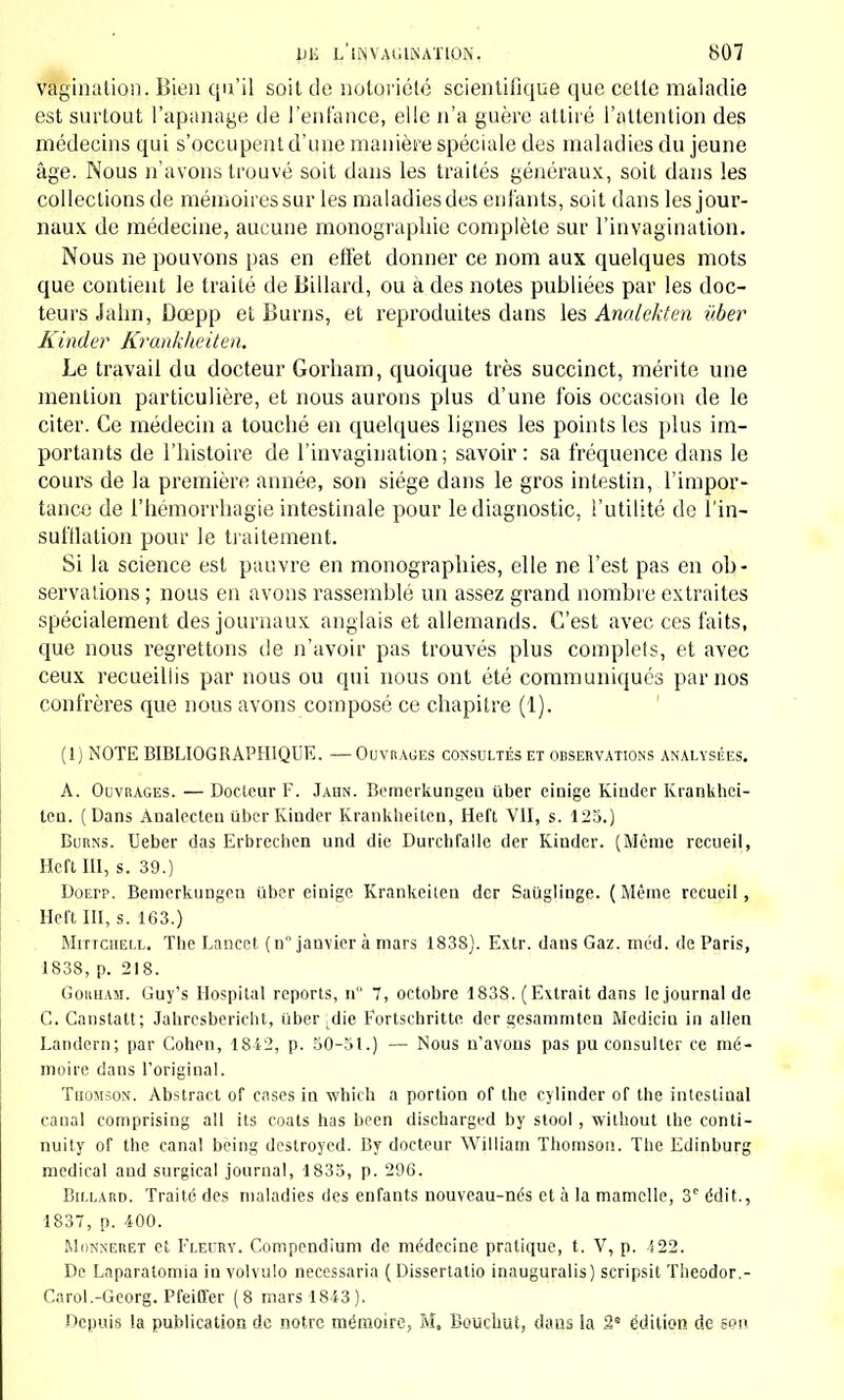 Vagination. Bien qu'il soit de notoriété scientifique que celle maladie est surtout l'apanage de l'enfance, elle n'a guère attiré l'attention des médecins qui s'occupent d'une manière spéciale des maladies du jeune âge. Nous n'avons trouvé soit dans les traités généraux, soit dans les collections de mémoires sur les maladies des enfants, soit dans les jour- naux de médecine, aucune monographie complète sur l'invagination. Nous ne pouvons pas en effet donner ce nom aux quelques mots que contient le traité de Billard, ou a des notes publiées par les doc- teurs Jalin, Ûœpp et Burns, et reproduites dans les Analekten ûber Kinder Kranklwiten. Le travail du docteur Gorham, quoique très succinct, mérite une mention particulière, et nous aurons plus d'une fois occasion de le citer. Ce médecin a touché en quelques lignes les points les plus im- portants de l'histoire de l'invagination; savoir: sa fréquence dans le cours de la première année, son siège dans le gros intestin, l'impor- tance de l'hémorrhagie intestinale pour le diagnostic, l'utilité de l'in- sufflation pour le traitement. Si la science est pauvre en monographies, elle ne l'est pas en ob- servations ; nous en avons rassemblé un assez grand nombre extraites spécialement des journaux anglais et allemands. C'est avec ces faits, que nous regrettons de n'avoir pas trouvés plus complels, et avec ceux recueillis par nous ou qui nous ont été communiqués par nos confrères que nous avons composé ce chapitre (1). (1) NOTE BIBLIOGRAPHIQUE. — Ouvrages consultés et observations analysées. A. Ouvrages. — Docteur F. Jahn. Bemerkungen ûber einige Kiudcr Krankhci- Icq. (Dans Ànalecteu Uber Kinder Krankheiten, Heft VII, s. 125.) Burns. Ueber das Erbrechen und die Durchfalle der Kinder. (Même recueil, Heft III, s. 39.) Doepp. Bemerkungen iiber einige. Krankeiten der Sauglinge. (Même recueil, Heft III, s. 163.) Mittchell. The Lancct ( n janvier à mars 1838). Extr. dans Gaz. méd. de Paris, 1838, p. 218. Gorham. Guy's Hospital reports, n 7, octobre 183S. (Extrait dans le journal de C. Canstatt; Jahrcsbericht, iiber .die Fortschritte der gesammten Mediciu in allen Landern; par Cohen, 1842, p. 50-51.) — Nous n'avons pas pu consulter ce mé- moire dans l'original. Thomson. Abstract of cases in which a portion of the cylinder of the intestiual canal comprising ail its coats has been diseharged by stool, wilhout the conti- nuity of the canal being destroyed. By docteur William Thomson. The Edinburg médical and surgical journal, 1835, p. 296. Billard. Traité des maladies des enfants nouveau-nés et à la mamelle, 3r édit., 1837, p. 400. Monneret et Fleury. Compendium de médecine pratique, t. V, p. 422. De Laparatomia in volvulo necessaria ( Dissertatio inauguralis) scripsit Tiieodor.- Cnrol.-Georg. Pfeiffer (8 mars 1843). Depuis la publication de notre mémoire, M, Boucliut, dans la 2 édition de e?!»