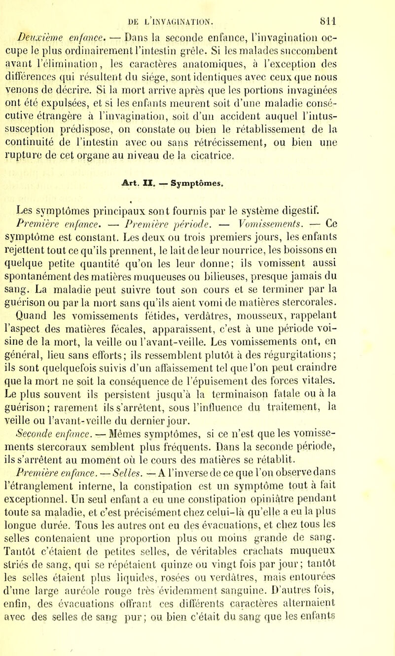 Deuxième enfonce. — Dans la seconde enfance, l'invagination oc- cupe le plus ordinairement l'intestin grêle. Si les malades succombent avant 1 élimination, les caractères anatomiques, à l'exception des différences qui résultent du siège, sont identiques avec ceux que nous venons de décrire. Si la mort arrive après que les portions invaginées ont été expulsées, et si les enfants meurent soit d'une maladie consé- cutive étrangère à l'invagination, soit d'un accident auquel l'intus- susception prédispose, on constate ou bien le rétablissement de la continuité de l'intestin avec ou sans rétrécissement, ou bien une rupture de cet organe au niveau de la cicatrice. Art. II. — Symptômes. Les symptômes principaux sont fournis par le système digestif. Première enfance. —■ Première période. — Vomissements. — Ce symptôme est constant. Les deux ou trois premiers jours, les enfants rejettent tout ce qu'ils prennent, le lait de leur nourrice, les boissons en quelque petite quantité qu'on les leur donne; ils vomissent aussi spontanément des matières muqueuses ou bilieuses, presque jamais du sang. La maladie peut suivre tout son cours et se terminer par la guérison ou par la mort sans qu'ils aient vomi de matières stercorales. Quand les vomissements fétides, verdàtres, mousseux, rappelant l'aspect des matières fécales, apparaissent, c'est à une période voi- sine de la mort, la veille ou Vavant-veille. Les vomissements ont, en général, lieu sans efforts; ils ressemblent plutôt à des régurgitations; ils sont quelquefois suivis d'un affaissement tel que l'on peut craindre que la mort ne soit la conséquence de l'épuisement des forces vitales. Le plus souvent ils persistent jusqu'à la terminaison fatale ou à la guérison; rarement ils s'arrêtent, sous l'influence du traitement, la veille ou l'avant-veille du dernier jour. Seconde enfance. — Mêmes symptômes, si ce n'est que les vomisse- ments stercoraux semblent plus fréquents. Dans la seconde période, ils s'arrêtent au moment où le cours des matières se rétablit. Première enfance. —Selles. —A l'inverse de ce que l'on observedans l'étranglement interne, la constipation est un symptôme tout à fait exceptionnel. Un seul enfanta eu une constipation opiniâtre pendant toute sa maladie, et c'est précisément cliez celui-là qu'elle a eu la plus longue durée. Tous les autres ont eu des évacuations, et cbez tous les selles contenaient une proportion plus ou moins grande de sang. Tantôt c'étaient de petites selles, de véritables cracbats muqueux striés de sang, qui se répétaient quinze ou vingt fois par jour; tantôt les selles étaient plus liquides, rosées ou verdàtres, mais entourées d'une large auréole rouge très évidemment sanguine. D'autres fois, enfin, des évacuations offrant ces différents caractères alternaient avec des selles de sang pur ; ou bien c'était du sang que les enfants