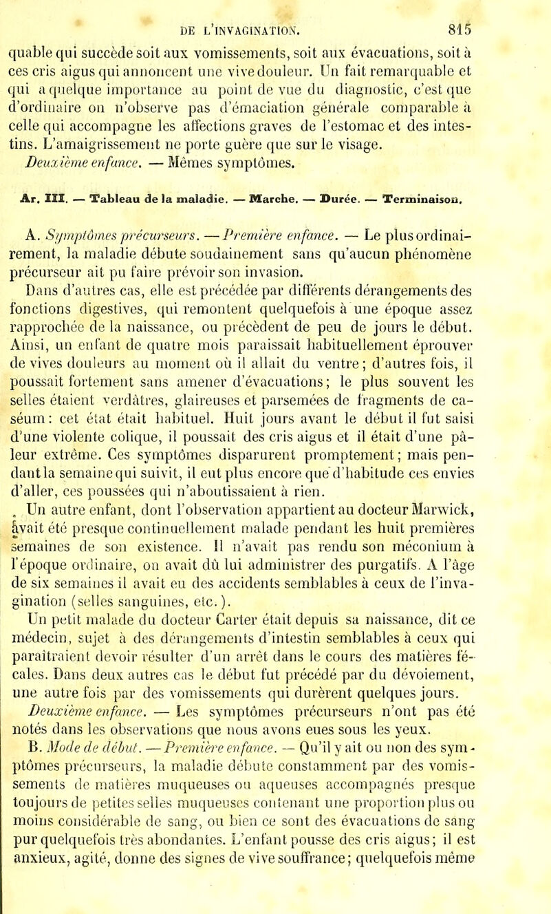 quable qui succède soit aux vomissements, soit aux évacuations, soit à ces cris aigus qui annoncent une vive douleur. Un fait remarquable et qui a quelque importance au point de vue du diagnostic, c'est que d'ordinaire on n'observe pas d'émaciation générale comparable à celle qui accompagne les affections graves de l'estomac et des intes- tins. L'amaigrissement ne porte guère que sur le visage. Deuxième enfance. —Mêmes symptômes. Ar. III. — Tableau de la maladie. — Marche. — Durée. — Terminaison. A. Symptômes précurseurs. —Première enfance. — Le plus ordinai- rement, la maladie débute soudainement sans qu'aucun phénomène précurseur ait pu faire prévoir son invasion. Dans d'autres cas, elle est précédée par différents dérangements des fonctions digestives, qui remontent quelquefois à une époque assez rapprochée de la naissance, ou précèdent de peu de jours le début. Ainsi, un enfant de quatre mois paraissait habituellement éprouver de vives douleurs au moment où il allait du ventre; d'autres fois, il poussait fortement sans amener d'évacuations; le plus souvent les selles étaient v.erdâtres, glaireuses et parsemées de fragments de ca- séum: cet état était habituel. Huit jours avant le début il fut saisi d'une violente colique, il poussait des cris aigus et il était d'une pâ- leur extrême. Ces symptômes disparurent promptement ; mais pen- dant la semaine qui suivit, il eut plus encore que d'habitude ces envies d'aller, ces poussées qui n'aboutissaient à rien. . Un autre enfant, dont l'observation appartient au docteur Marwick, âvait été presque continuellement malade pendant les huit premières semaines de son existence. 11 n'avait pas rendu son méconium à l'époque ordinaire, ou avait dû lui administrer des purgatifs. A l'âge de six semaines il avait eu des accidents semblables à ceux de l'inva- gination (selles sanguines, etc. ). Un petit malade du docteur Carter était depuis sa naissance, dit ce médecin, sujet à des dérangements d'intestin semblables à ceux qui paraîtraient devoir résulter d'un arrêt dans le cours des matières fé- cales. Dans deux autres cas le début fut précédé par du dévoiement, une autre fois par des vomissements qui durèrent quelques jours. Deuxième enfance. — Les symptômes précurseurs n'ont pas été notés dans les observations que nous avons eues sous les yeux. B. Mode de début. — Première enfance. — Qu'il y ait ou non des sym - ptômes précurseurs, la maladie débute constamment par des vomis- sements de matières muqueuses ou aqueuses accompagnés presque toujours de petites selles muqueuses contenant une proportion plus ou moins considérable de sang, ou bien ce sont des évacuations de sang- pur quelquefois très abondantes. L'enfant pousse des cris aigus; il est anxieux, agité, donne des signes de vive souffrance; quelquefois même