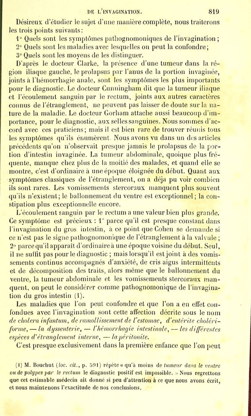 Désireux d'étudier le sujet d'une manière complète, nous traiterons les trois points suivants: 1° Quels sont les symptômes pathognomoniques de l'invagination; 2° Quels sont les maladies avec lesquelles on peut la confondre; 3° Quels sont les moyens de les distinguer. D'après le docteur Clarke, la présence d'une tumeur dans la ré- gion iliaque gauche, le prolapsus par l'anus de la portion invaginée, joints à l'hémorrhagie anale, sont les symptômes les plus importants pour le diagnostic. Le docteur Cunuingham dit que la tumeur iliaque et l'écoulement sanguin par le rectum, joints aux autres caractères connus de l'étranglement, ne peuvent pas laisser de doute sur la na- ture de la maladie. Le docteur Gorham attache aussi beaucoup d'im- portance, pour le diagnostic, aux selles sanguines. Nous sommes d'ac- cord avec ces praticiens; mais il est bien rare de trouver réunis tous les symptômes qu'ils énumèrent. Nous avons vu dans un des articles précédents qu'on n'observait presque jamais le prolapsus de la por- tion d'intestin invaginée. La tumeur abdominale, quoique plus fré- quente, manque chez plus de la moitié des malades, et quand elle se montre, c'est d'ordinaire à une époque éloignée du début. Quant aux symptômes classiques de l'étranglement, on a déjà pu voir combien ils sont rares. Les vomissements stercoraux manquent plus souvent qu'ils n'existent; le ballonnement du ventre est exceptionnel; la con- stipation plus exceptionnelle encore. L'écoulement sanguin par le rectum a une valeur bien plus grande. Ce symptôme est précieux : 1 parce qu'il est presque constant dans l'invagination du gros intestin, à ce point que Cohen se demande si ce n'est pas le signe pathognomonique de l'étranglement à la valvule ; 2° parce qu'il apparaît d'ordinaire à une époque voisine du début. Seul, il ne suffit pas pour le diagnostic ; mais lorsqu'il est joint à des vomis- sements continus accompagnés d'anxiété, de cris aigus intermittents et de décomposition des traits, alors même que le ballonnement du ventre, la tumeur abdominale et les vomissements stercoraux man- quent, on peut le considérer comme pathognomonique de l'invagina- tion du gros intestin (1). Les maladies que l'on peut confondre et que l'on a en effet con- fondues avec l'invagination sont cette affection décrite sous le nom de choiera infantum, de ramollissement de l'estomac, d'entérite choléri- forme, — la dyssenterie, — l'hémorrhagie intestinale, — les différentes espèces d'étranglement interne, —la péritonite. C'est presque exclusivement dans la première enfance que l'on peut (1) M. Bouchut (loc. cit., p. 591) répète « qu'à moins de tumeur dans le ventre ou de polypes par le rectum le diagnostic positif est impossible. ..Nous regrettons que cet estimable médecin ait donné si peu d'attention à ce que nous avons écrit, et nous maintenons l'exactitude de nos conclusions.