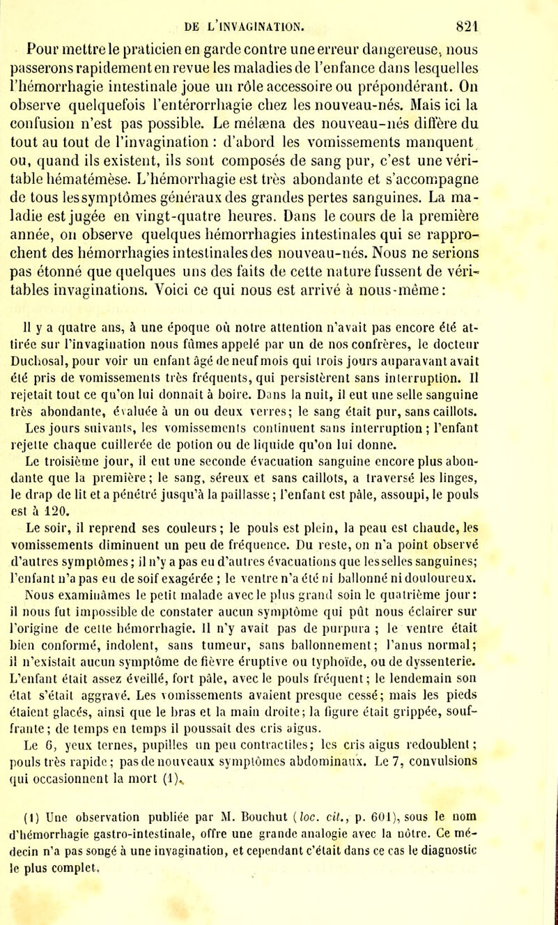 Pour mettre le praticien en garde contre une erreur dangereuse, nous passerons rapidementen revue les maladies de l'enfance dans lesquelles l'hémorrhagie intestinale joue un rôle accessoire ou prépondérant. On observe quelquefois l'entérorrhagie chez les nouveau-nés. Mais ici la confusion n'est pas possible. Le mélama des nouveau-nés diffère du tout au tout de l'invagination : d'abord les vomissements manquent ou, quand ils existent, ils sont composés de sang pur, c'est une véri- table hématémèse. L'hémorrhagie est très abondante et s'accompagne de tous lessymptômes généraux des grandes pertes sanguines. La ma- ladie est jugée en vingt-quatre heures. Dans le cours de la première année, on observe quelques hémorrhagies intestinales qui se rappro- chent des hémorrhagies intestinales des nouveau-nés. Nous ne serions pas étonné que quelques uns des faits de cette nature fussent de véri- tables invaginations. Voici ce qui nous est arrivé à nous-même: 11 y a quatre ans, 5 une époque où notre attention n'avait pas encore été at- tirée sur l'invagination nous fûmes appelé par un de nos confrères, le docteur Duchosal, pour voir un enfant âgé de neuf mois qui trois jours auparavant avait été pris de vomissements très fréquents, qui persistèrent sans interruption. Il rejetait tout ce qu'on lui donnait à boire. Dans la nuit, il eut une selle sanguine très abondante, évaluée à un ou deux verres; le sang était pur, sans caillots. Les jours suivants, les vomissements continuent sans interruption; l'enfant rejette chaque cuillerée de potion ou de liquide qu'on lui donne. Le troisième jour, il eut une seconde évacuation sanguine encore plus abon- dante que la première ; le sang, séreux et sans caillots, a traversé les linges, le drap de lit et a pénétré jusqu'à la paillasse ; l'enfant est pâle, assoupi, le pouls est à 120. Le soir, il reprend ses couleurs ; le pouls est plein, la peau est chaude, les vomissements diminuent un peu de fréquence. Du reste, on n'a point observé d'autres symptômes; il n'y a pas eu d'autres évacuations que lesselles sanguines; l'enfant n'a pas eu de soif exagérée ; le ventre n'a été ni ballonné ni douloureux. Nous examinâmes le petit malade avec le plus grand soin le quatrième jour: il nous fut impossible de constater aucun symptôme qui pût nous éclairer sur l'origine de cette hémorrhagie. 11 n'y avait pas de purpura ; le ventre était bien conformé, indolent, sans tumeur, sans ballonnement ; l'anus normal; il n'existait aucun symptôme de fièvre éruptive ou typhoïde, ou de dyssenterie. L'enfant était assez éveillé, fort pâle, avec le pouls fréquent; le lendemain son état s'était aggravé. Les vomissements avaient presque cessé; mais les pieds étaient glacés, ainsi que le bras et la main droite; la ligure était grippée, souf- frante ; de temps en temps il poussait des cris aigus. Le 6, yeux ternes, pupilles un peu contractiles; les cris aigus redoublent; pouls très rapide; pas de nouveaux symptômes abdominaux. Le 7, convulsions qui occasionnent la mort (1). (I) Une observation publiée par M. Bouchut (loc. cit., p. 601), sous le nom d'hémorrhagie gastro-intestinale, offre une grande analogie avec la nôtre. Ce mé- decin n'a pas songé à une invagination, et cependant c'était dans ce cas le diagnostic le plus complet.