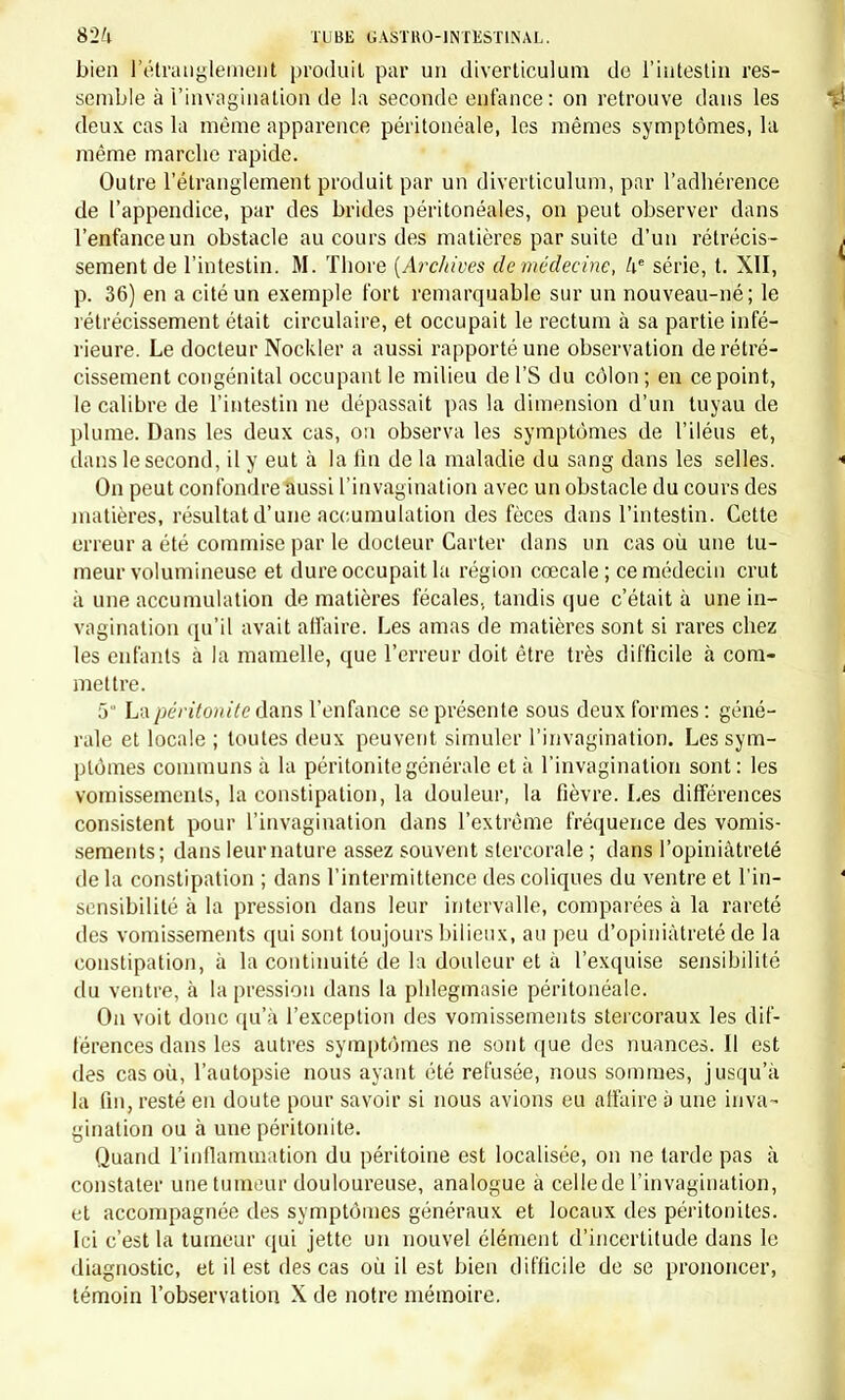 bien ^étranglement produit par un diverticulum de l'intestin res- semble à l'invagination de la seconde enfance: on retrouve clans les deux cas la même apparence péritonéale, les mêmes symptômes, la même marche rapide. Outre l'étranglement produit par un diverticulum, par l'adhérence de l'appendice, par des brides péritonéales, on peut observer dans l'enfance un obstacle au cours des matières par suite d'un rétrécis- j sèment de l'intestin. M. Thore [Archives de médecine, ke série, t. XII, p. 36) en a cité un exemple fort remarquable sur un nouveau-né; le rétrécissement était circulaire, et occupait le rectum à sa partie infé- rieure. Le docteur Nockler a aussi rapporté une observation de rétré- cissement congénital occupant le milieu de l'S du côlon ; en ce point, le calibre de l'intestin ne dépassait pas la dimension d'un tuyau de plume. Dans les deux cas, 0:1 observa les symptômes de l'iléus et, dans le second, il y eut à la lin de la maladie du sang dans les selles. * On peut confondre aussi l'invagination avec un obstacle du cours des matières, résultat d'une accumulation des fèces dans l'intestin. Cette erreur a été commise par le docteur Carter dans un cas où une tu- meur volumineuse et dure occupait la région cœcale ; ce médecin crut à une accumulation de matières fécales, tandis que c'était à une in- vagination qu'il avait affaire. Les amas de matières sont si rares chez les enfants à la mamelle, que l'erreur doit être très difficile à com- mettre. 5 La péritonite dans l'enfance se présente sous deux formes : géné- rale et locale ; toutes deux peuvent simuler l'invagination. Les sym- ptômes communs à la péritonite générale et à l'invagination sont: les vomissements, la constipation, la douleur, la fièvre. Les différences consistent pour l'invagination dans l'extrême fréquence des vomis- sements; dans leur nature assez souvent stercorale ; dans l'opiniâtreté de la constipation ; dans l'intermittence des coliques du ventre et l'in- sensibilité à la pression dans leur intervalle, comparées à la rareté des vomissements qui sont toujours bilieux, au peu d'opiniâtreté de la constipation, à la continuité de la douleur et à l'exquise sensibilité du ventre, à la pression dans la phlegmasie péritonéale. On voit donc qu'à l'exception des vomissements stercoraux les dif- férences dans les autres symptômes ne sont que des nuances. Il est des cas où, l'autopsie nous ayant été refusée, nous sommes, jusqu'à la fin, resté en doute pour savoir si nous avions eu affaire à une inva- gination ou à une péritonite. Quand l'inflammation du péritoine est localisée, on ne larde pas à constater une tumeur douloureuse, analogue à cellede l'invagination, et accompagnée des symptômes généraux et locaux des péritonites. Ici c'est la tumeur qui jette un nouvel élément d'incertitude dans le diagnostic, et il est des cas où il est bien difficile de se prononcer,