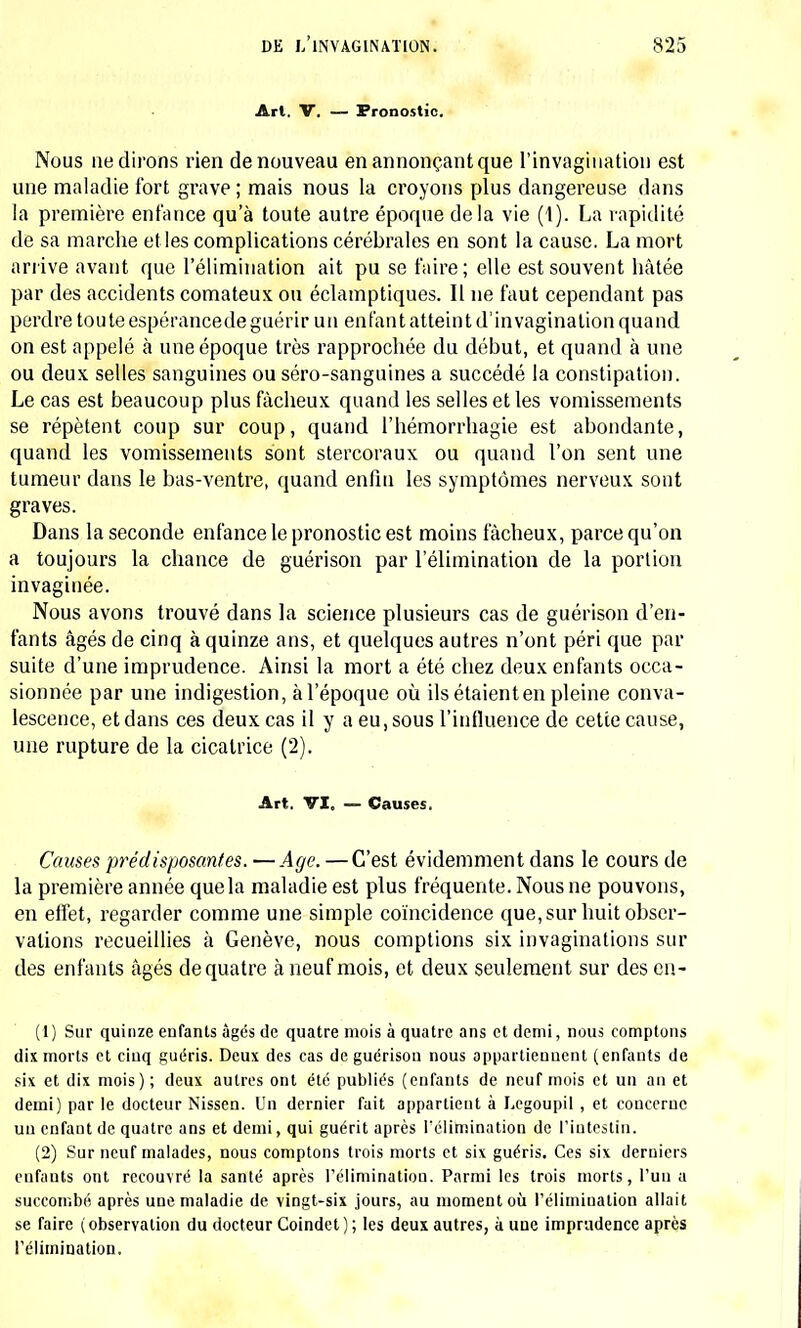 Arl. V. — Pronostic. Nous ne dirons rien de nouveau en annonçant que l'invagination est une maladie fort grave ; mais nous la croyons plus dangereuse dans la première enfance qu'à toute autre époque delà vie (1). La rapidité de sa marche et les complications cérébrales en sont la cause. La mort arrive avant que l'élimination ait pu se faire; elle est souvent hâtée par des accidents comateux ou éclamptiques. Il ne faut cependant pas perdre toute espérancede guérir un enfant atteint d'invagination quand on est appelé à une époque très rapprochée du début, et quand à une ou deux selles sanguines ou séro-sanguines a succédé la constipation. Le cas est beaucoup plus fâcheux quand les selles et les vomissements se répètent coup sur coup, quand l'hémorrhagie est abondante, quand les vomissements sont stercoraux ou quand l'on sent une tumeur dans le bas-ventre, quand enfin les symptômes nerveux sont graves. Dans la seconde enfance le pronostic est moins fâcheux, parce qu'on a toujours la chance de guérison par l'élimination de la portion invaginée. Nous avons trouvé dans la science plusieurs cas de guérison d'en- fants âgés de cinq à quinze ans, et quelques autres n'ont péri que par suite d'une imprudence. Ainsi la mort a été chez deux enfants occa- sionnée par une indigestion, à l'époque où ils étaient en pleine conva- lescence, et dans ces deux cas il y a eu, sous l'influence de cette cause, une rupture de la cicatrice (2). Art. VI, — Causes. Causes prédisposantes. —Age. —C'est évidemment dans le cours de la première année quela maladie est plus fréquente. Nous ne pouvons, en effet, regarder comme une simple coïncidence que, sur huit obser- vations recueillies à Genève, nous comptions six invaginations sur des enfants âgés de quatre à neuf mois, et deux seulement sur des en- Ci) Sur quinze enfants âgés de quatre mois à quatre ans et demi, nous comptons dix morts et cinq guéris. Deux des cas de guérison nous appartiennent (enfants de six et dix mois); deux autres ont été publiés (enfants de neuf mois et un an et demi) par le docteur Nissen. Un dernier fait appartient à Legoupil , et concerne un enfant de quatre ans et demi, qui guérit après l'élimination de l'intestin. (2) Sur neuf malades, nous comptons trois morts et six guéris. Ces six derniers enfants ont recouvré la santé après l'élimination. Parmi les trois morts, l'un a succombé après une maladie de vingt-six jours, au moment où l'élimination allait se faire ( observation du docteur Coindet ) ; les deux autres, à une imprudence après l'élimination.