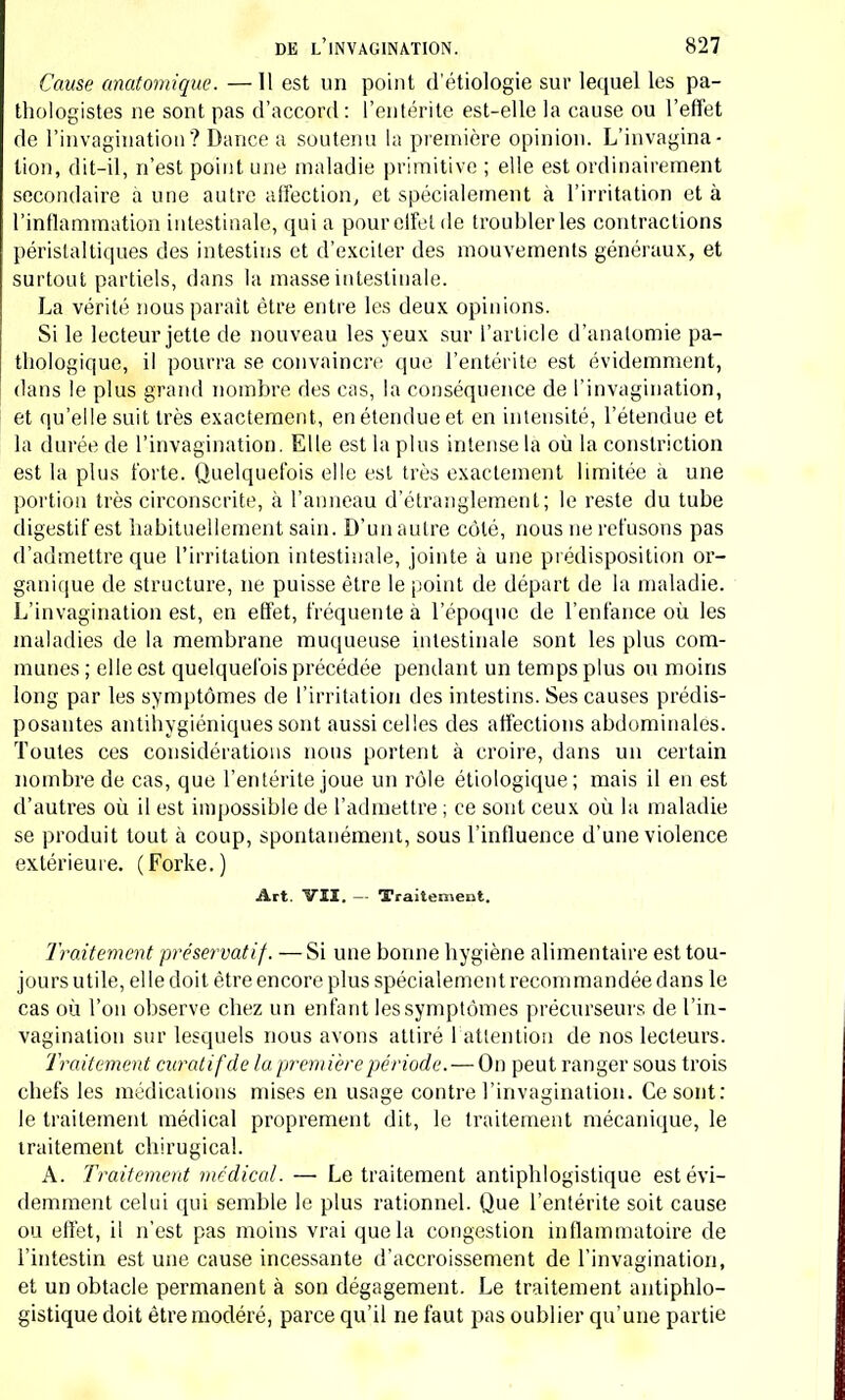 Cause anatomique. — Il est un point d'étiologie sur lequel les pa- thologistes ne sont pas d'accord : l'entérite est-elle la cause ou l'effet de l'invagination? Dance a soutenu la première opinion. L'invagina- tion, dit-il, n'est point une maladie primitive ; elle est ordinairement secondaire a une autre affection, et spécialement à l'irritation et à l'inflammation intestinale, qui a pour effet de troubler les contractions péristaltiques des intestins et d'exciter des mouvements généraux, et surtout partiels, dans la masse intestinale. Là vérité nous parait être entre les deux opinions. Si le lecteur jette de nouveau les yeux sur l'article d'anatomie pa- thologique, il pourra se convaincre que l'entérite est évidemment, dans le plus grand nombre des cas, la conséquence de l'invagination, et qu'elle suit très exactement, en étendue et en intensité, l'étendue et la durée de l'invagination. Elle est la plus intense la où la constriction est la plus forte. Quelquefois elle est très exactement limitée à une portion très circonscrite, à l'anneau d'étranglement; le reste du tube digestif est habituellement sain. D'un autre côté, nous ne refusons pas d'admettre que l'irritation intestinale, jointe à une prédisposition or- ganique de structure, ne puisse être le point de départ de la maladie. L'invagination est, en effet, fréquente à l'époque de l'enfance où les maladies de la membrane muqueuse intestinale sont les plus com- munes ; elle est quelquefois précédée pendant un temps plus ou moins long par les symptômes de l'irritation des intestins. Ses causes prédis- posantes antihygiéniques sont aussi celles des affections abdominales. Toutes ces considérations nous portent à croire, dans un certain nombre de cas, que l'entérite joue un rôle étiologique; mais il en est d'autres où il est impossible de l'admettre ; ce sont ceux où la maladie se produit tout à coup, spontanément, sous l'influence d'une violence extérieure. (Forke.) Art. VU. — Traitement. Traitement préservatif. —Si une bonne hygiène alimentaire est tou- jours utile, el le doit être encore plus spécialement recommandée dans le cas où l'on observe chez un enfant les symptômes précurseurs de l'in- vagination sur lesquels nous avons attiré l'attention de nos lecteurs. Traitement curatifde la première période. — On peut ranger sous trois chefs les médications mises en usage contre l'invagination. Ce sont: le traitement médical proprement dit, le traitement mécanique, le traitement chirugical. A. Traitement médical. — Le traitement antiphlogistique est évi- demment celui qui semble le plus rationnel. Que l'entérite soit cause ou effet, il n'est pas moins vrai que la congestion inflammatoire de l'intestin est une cause incessante d'accroissement de l'invagination, et un obtacle permanent à son dégagement. Le traitement antiphlo- gistique doit être modéré, parce qu'il ne faut pas oublier qu'une partie