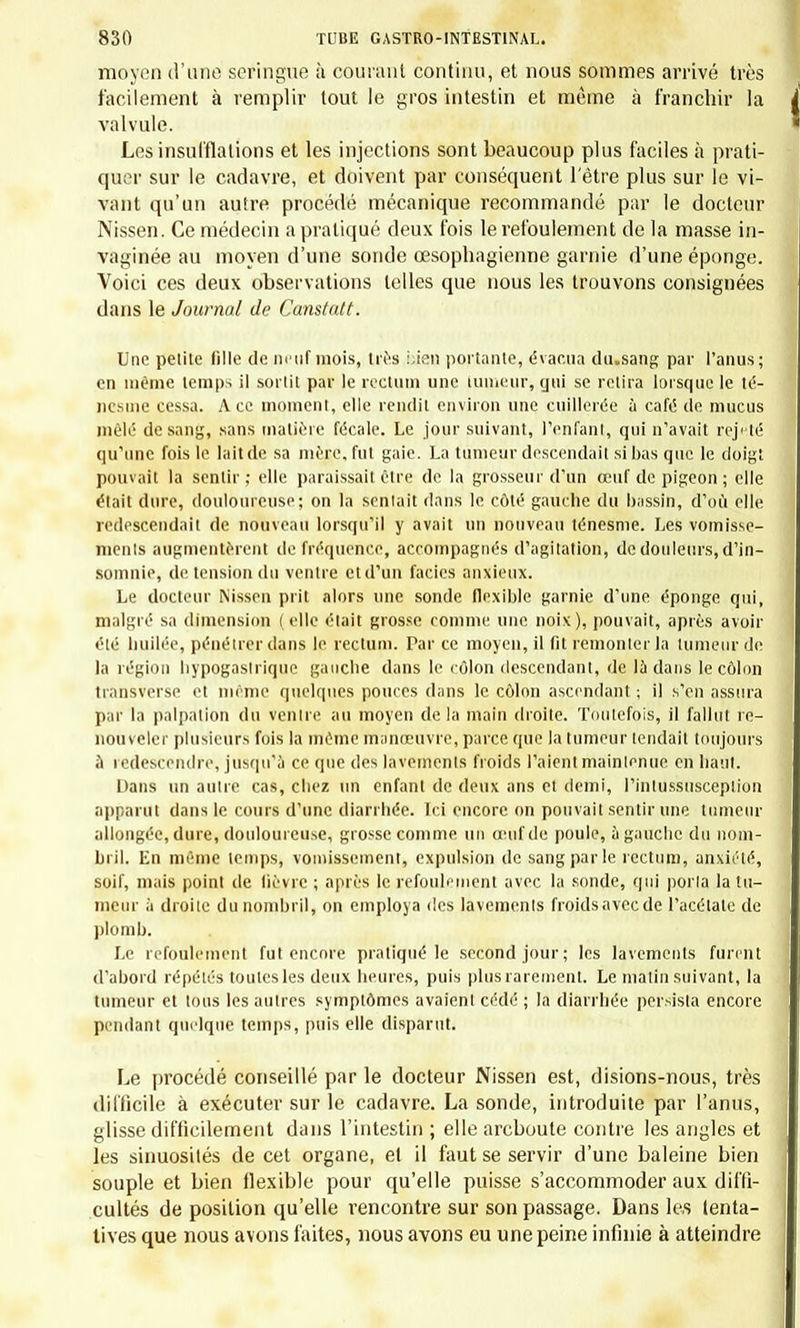 moyen d'une seringue à courant continu, et nous sommes arrivé très facilement à remplir tout le gros intestin et même à franchir la valvule. Les insufflations et les injections sont beaucoup plus faciles à prati- quer sur le cadavre, et doivent par conséquent l'être plus sur le vi- vant qu'un autre procédé mécanique recommandé par le docteur Nissen. Ce médecin a pratiqué deux fois le refoulement de la masse in- vaginée au moyen d'une sonde œsophagienne garnie d'une éponge. Voici ces deux observations telles que nous les trouvons consignées dans le Journal de Canstatt. Une petite fille de neuf mois, très Lien portante, évacua du.sang par l'anus; en même temps il sortit par le rectum une tumeur, gui se retira lorsque le té- ncsuic cessa. Ace moment, elle rendit environ une cuillerée à café de mucus mêlé de sang, sans matière fécale. Le jour suivant, l'enfant, qui n'avait rejeté qu'une fois le lait de sa mère, fut gaie. La tumeur descendait si bas que le doigt pouvait la sentir; elle paraissait être de la grosseur d'un œuf de pigeon; elle était dure, douloureuse; on la sentait dans le côté gauche du bassin, d'où elle redescendait de nouveau lorsqu'il y avait un nouveau ténesme. Les vomisse- ments augmentèrent de fréquence, accompagnés d'agitation, de douleurs, d'in- somnie, de tension du ventre et d'un faciès anxieux. Le docteur Nissen prit alors une sonde flexible garnie d'une éponge qui, malgré sa dimension (elle était grosse comme une noix), pouvait, après avoir été huilée, pénétrer dans le rectum. Par ce moyen, il fit remonter la tumeur de la région bypogaslriquc gauche dans le côlon descendant, de là dans le côlon transverse et même quelques pouces dans le côlon ascendant ; il s'en assura par la palpation du venue au moyen delà main droite. Toutefois, il fallut re- nouveler plusieurs fois la même manœuvre, parce que la tumeur tendait toujours a redescendre, jusqu'il ce que des lavements froids Paient maintenue en haut. Dans un autre cas, chez un enfant de deux ans et demi, l'intussusception apparut dans le cours d'une diarrhée. Ici encore on pouvait sentir une tumeur allongée, dure, douloureuse, grosse comme un œuf de poule, à gauche du nom- bril. En même temps, vomissement, expulsion de sang par le rectum, anxiété, soif, mais point de fièvre ; après le refoulement avec la sonde, qui porta la tu- meur à droite du nombril, on employa des lavemenls froidsaveede l'acétate de plomb. Le refoulement fut encore pratiqué le second jour; les lavements furent d'abord répétés toutes les deux heures, puis plus rarement. Le malin suivant, la tumeur et tous les autres symptômes avaient cédé ; la diarrhée persista encore pendant quelque temps, puis elle disparut. Le procédé conseillé par le docteur Nissen est, disions-nous, très difficile à exécuter sur le cadavre. La sonde, introduite par l'anus, glisse difficilement dans l'intestin ; elle areboute contre les angles et les sinuosités de cet organe, et il faut se servir d'une baleine bien souple et bien flexible pour qu'elle puisse s'accommoder aux diffi- cultés de position qu'elle rencontre sur son passage. Dans les tenta- tives que nous avons faites, nous avons eu une peine infinie à atteindre