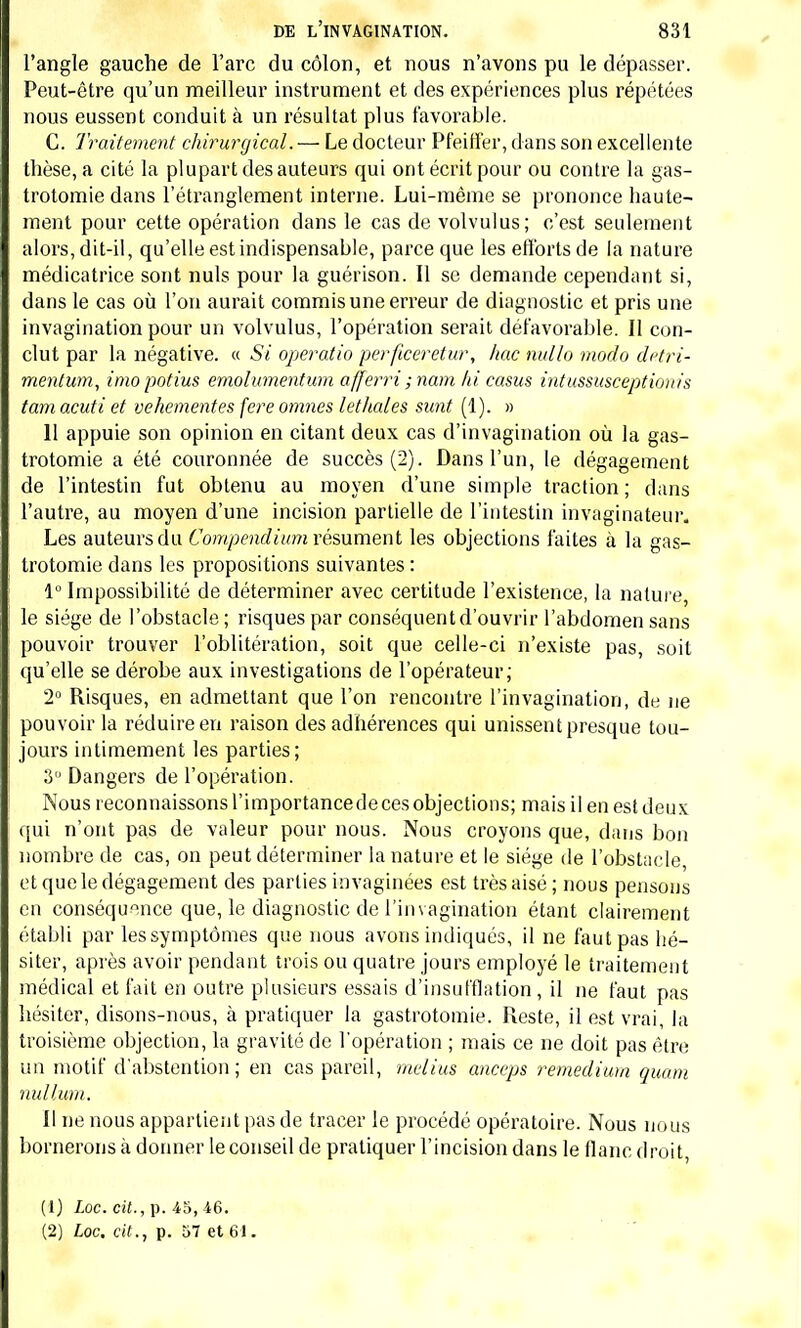 l'angle gauche de l'arc du côlon, et nous n'avons pu le dépasser. Peut-être qu'un meilleur instrument et des expériences plus répétées nous eussent conduit à un résultat plus favorable. C. Traitement chirurgical. — Le docteur PfeifFer, dans son excellente thèse, a cité la plupart des auteurs qui ont écrit pour ou contre la gas- trotomie dans l'étranglement interne. Lui-même se prononce haute- ment pour cette opération dans le cas de volvulus; c'est seulement alors, dit-il, qu'elle est indispensable, parce que les efforts de la nature médicatrice sont nuls pour la guéiïson. Il se demande cependant si, dans le cas où l'on aurait commis une erreur de diagnostic et pris une invagination pour un volvulus, l'opération serait défavorable. Il con- clut par la négative. « Si operatio perfœeretur, /tac nullo modo detri- mentum, imopotius emolumentum afferri ; nam là casus intussusceptiouis tam acuti et véhémentes fere omnes lethaies sunt (1). » 11 appuie son opinion en citant deux cas d'invagination où la gas- trotomie a été couronnée de succès (2). Dans l'un, le dégagement de l'intestin fut obtenu au moyen d'une simple traction ; clans l'autre, au moyen d'une incision partielle de l'intestin invaginateur. Les auteurs du Compendium résument les objections faites à la gas- trotomie dans les propositions suivantes : 1° Impossibilité de déterminer avec certitude l'existence, la nature, le siège de l'obstacle ; risques par conséquent d'ouvrir l'abdomen sans pouvoir trouver l'oblitération, soit que celle-ci n'existe pas, soit qu'elle se dérobe aux investigations de l'opérateur; 2° Risques, en admettant que l'on rencontre l'invagination, de ne pouvoir la réduire en raison des adhérences qui unissent presque tou- jours intimement les parties; 3 Dangers de l'opération. Nous reconnaissons l'importance de ces objections; mais il en est deux qui n'ont pas de valeur pour nous. Nous croyons que, dans bon nombre de cas, on peut déterminer la nature et le siège de l'obstacle, et que le dégagement des parties mvaginées est très aisé ; nous pensons en conséquence que, le diagnostic de l'invagination étant clairement établi par les symptômes que nous avons indiqués, il ne faut pas hé- siter, après avoir pendant trois ou quatre jours employé le traitement médical et fait en outre plusieurs essais d'insufflation, il ne faut pas hésiter, disons-nous, à pratiquer la gastrotomie. Reste, il est vrai, la troisième objection, la gravité de l'opération ; mais ce ne doit pas être un motif d'abstention ; en cas pareil, melius anceps remedium quam nullujn. II ne nous appartient pas de tracer le procédé opératoire. Nous nous bornerons à donner le conseil de pratiquer l'incision dans le flanc droit, (1) Loc. cit., p. 45, 46. (2) Loc. cit., p. 57 et 61.