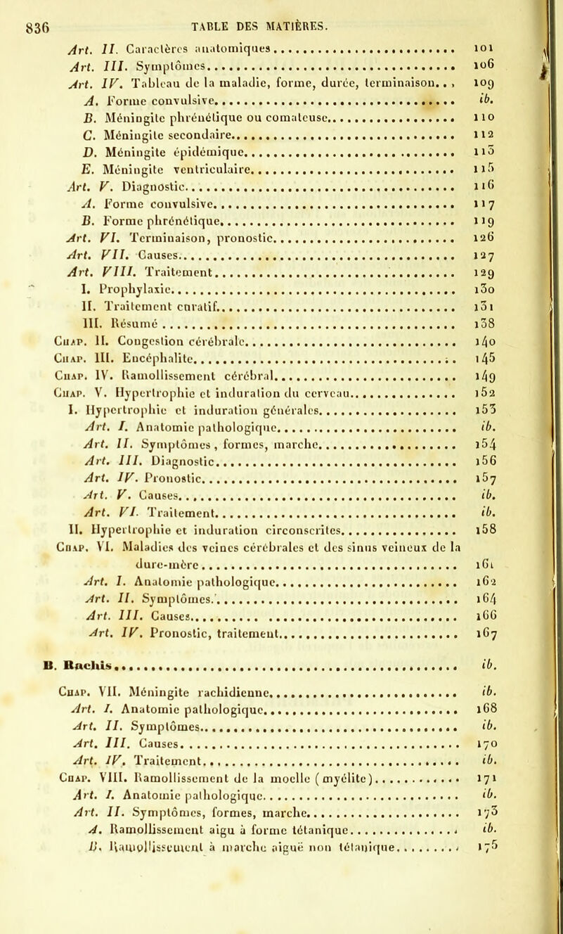 Art. II. Caractères anatomiques 101 Art. III. Symptômes 106 Art. IV. Tableau de la maladie, forme, durée, terminaison.. , 109 A. Forme convulsive , <£>• B. Méningite phréué tique ou comateuse 110 C. Méningite secondaire 112 D. Méningite épidémique 115 E. Méningite ventiiculairc ll5 Art. V. Diagnostic 116 A. Forme convulsive 117 B. Forme plirénélique 119 Art. VI. Terminaison, pronostic 126 Art. VII. Causes 127 Art. VIII. Traitement 129 I. Prophylaxie i3o H. Traitement enratif. i3i III. Résumé 1Ô8 Cuap. H. Congestion cérébrale >4o Ciiap. III. Encéphalite ;. 1 4^ Cuap. IV. Ilamollisscmcnt cérébral 149 Cuap. V. Hypertrophie et induration du cerveau i5a I. Hypertrophie et induration générales i53 Art. I. Anatomie pathologique ib. Art. II. Symptômes , formes, marche )54 Art. III. Diagnostic 156 Art. IV. Pronostic 157 Art. V. Causes ib. Art. VI- Traitement ib. II. Hypertrophie et induration circonscrites l58 Cdap. VIi Maladies des veines cérébrales et des sinus veineux de la dure-mère 1G1 Art. I. Anatomie pathologique 162 Art. 11. Symptômes.' 16/1 Art. III. Causes 1G6 Art. IV. Pronostic, traitement 1G7 II. Hachis ib. Cuap. VII. Méningite rachidieuuc ib. Art. 1. Anatomie pathologique 168 Art. II. Symptômes 'b. Art. III. Causes 170 Art. IV. Traitement ib. Coap. VIII. Ramollissement de la moelle ( myélite) .... 171 Art. I. Anatomie pathologique ib. Art. II. Symptômes, formes, marche iy3 A. Ramollissement aigu à forme tétanique * ib. ij. liamollisseuicnl à marche aiguë non tétanique 1 \~>>