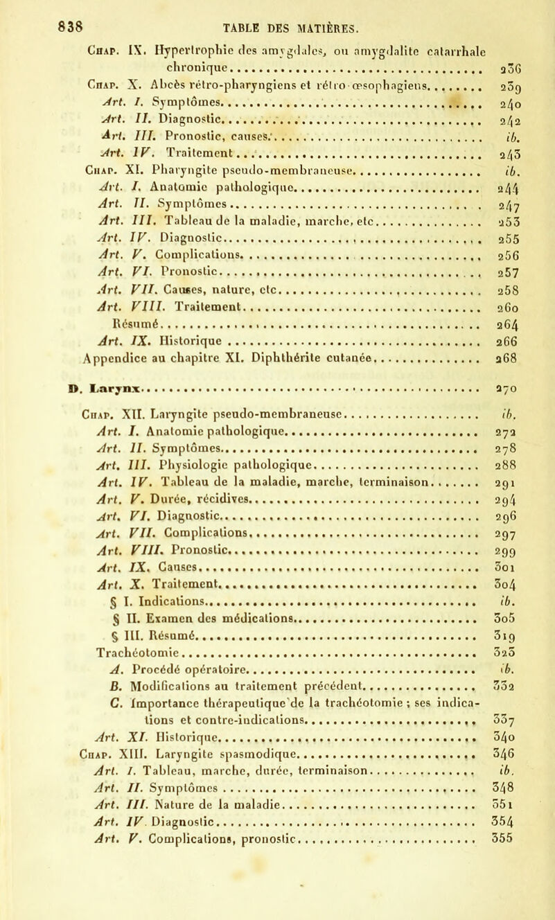 Chap. IX. Hypertrophie des amygdales, ou amygdalite catarrhalc chronique a3 Citât. X. Abcès rétro-pharyngiens et rélro-opsophagiens 10 Art. I. Symptômes 24 Art. II. Diagnostic 2/1 Art. III. Pronostic, causes: ib Art. IV. Traitement a/, Chap. XI. Pharyngite pseudo-membraneuse ib Art. I. Anatomie pathologique 244 Art. II. Symptômes 2/17 Art. III. Tableau de la maladie, marche, etc -j53 Art. IV. Diagnostic 255 Art. V. Complications 256 Art. VI. Pronostic . , 257 Art. VII. Causes, nature, etc 258 Art. VIII. Traitement 260 Résumé aG4 Art. IX. Historique 266 Appendice au chapitre XI. Diphthérite cutanée 268 D. Larynx a-o Ciiap. XII. Laryngite pseudo-membraneuse 16. Art. I. Anatomie pathologique 27a Art. II. Symptômes 278 Art. III. Physiologie pathologique 288 Art. IV. Tableau de la maladie, marche, terminaison 291 Art. V. Durée, récidives 294 Art. VI. Diagnostic 296 Art. VII. Complications 297 Art. VIII. Pronostic 299 Art. IX. Causes Soi Art. X. Traitement 5o4 § I. Indications ib. § II. Examen des médications So5 § III. Résumé 3ig Trachéotomie 32Ô A. Procédé opératoire ib. B. Modifications au traitement précédent 33a C. Importance thérapeulique'de la trachéotomie; ses indica- tions et contre-indications 337 Art. XI. Historique 54o Ciiap. XIII. Laryngite spasinodique 346 Art. I. Tableau, marche, durée, terminaison ib. Art. II. Symptômes 348 Art. III. Nature de la maladie 551 Art. IV Diagnostic 354 Art. V. Complications, pronostic 355