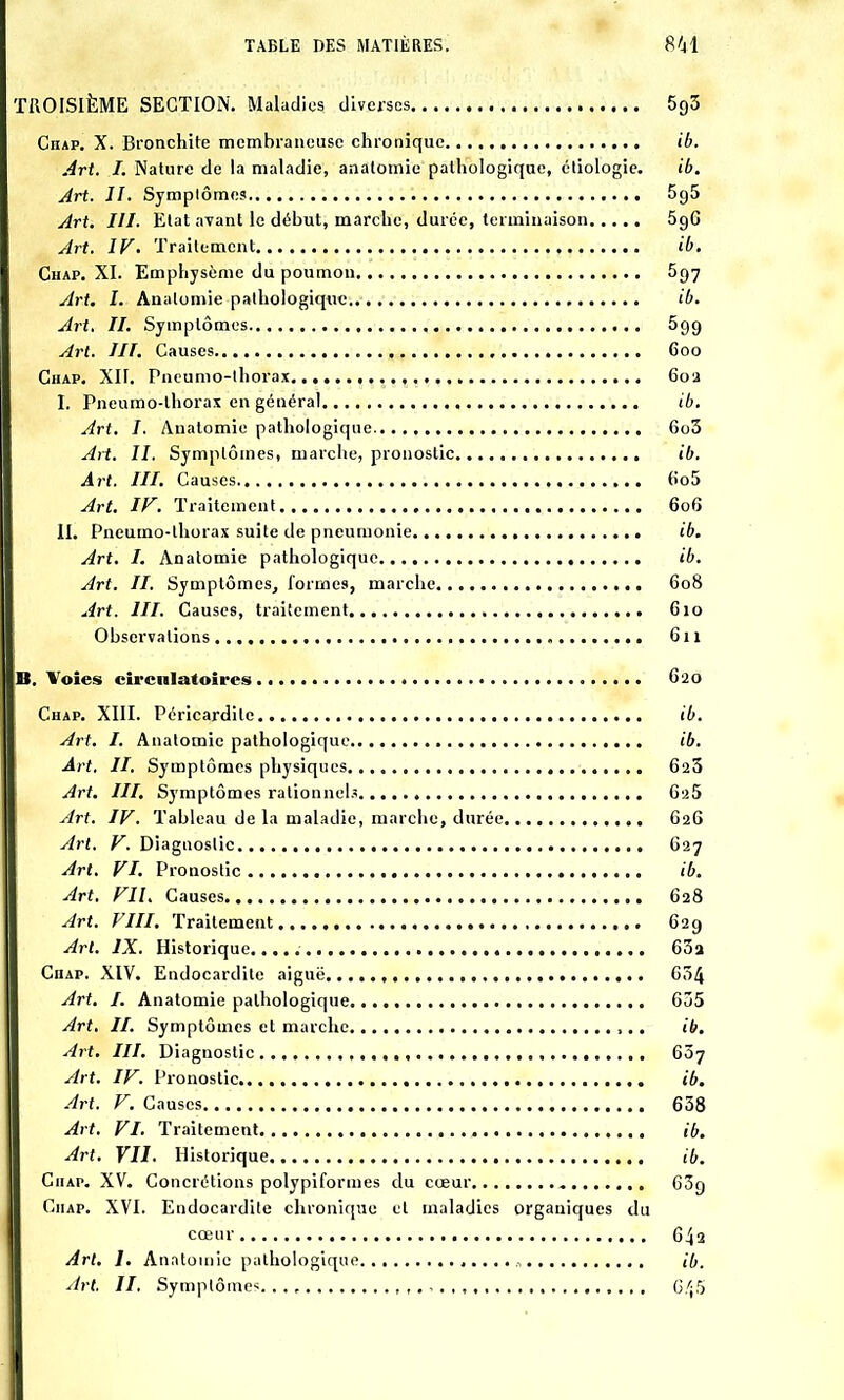 TROISIÈME SECTION. Maladies diverses 5qZ CnAP. X. Bronchite membraneuse chronique ib. Art. I. Nature de la maladie, anatomie pathologique, étiologie. ib. Art. II. Symplômes 5o5 Art. III. Etat avant le début, marche, durée, terminaison 596 Art. IV. Traitement ib. Chap. XI. Emphysème du poumon 597 Art. I. Anatomie pathologique ib. Art. II. Symptômes 599 Art. III. Causes 600 Chap. XII. Pneumo-lhorax , 60a I. Pneumo-lhorax en général ib. Art. I. Anatomie pathologique 6o3 Art. II. Symptômes, marche, pronostic ib. Art. III. Causes 6o5 Art. IF. Traitement 606 II. Pneumo-lhorax suite de pneumonie ib. Art. I. Anatomie pathologique ib. Art. II. Symptômes, formes, marche 608 Art. III. Causes, traitement 610 Observations 611 B. Voies circulatoires 620 Chap. XIII. Péricardile ib. Art. I. Anatomie pathologique ib. Art. II. Symptômes physiques 623 Art. III. Symptômes rationnels 625 Art. IV. Tableau de la maladie, marche, durée G2G Art. V. Diagnostic 627 Art. VI. Pronostic ib. Art. VU. Causes 628 Art. VIII. Traitement 629 Art. IX. Historique..... 63a Chap. XIV. Endocardite aiguë , 634 Art. I. Anatomie pathologique 635 Art. II. Symptômes et marche ib. Art. III. Diagnostic 607 Art. IV. Pronostic ib. Art. V. Causes 638 Art. VI. Traitement ib. Art. VII. Historique ib. Chap. XV. Concrétions polypiformes du cœur 63g Chap. XVI. Endocardite chronique et maladies organiques du cœur 64a Art. 1. Anatomie pathologique „ ib. Art. II. Symptôme^. ,., 6/j5