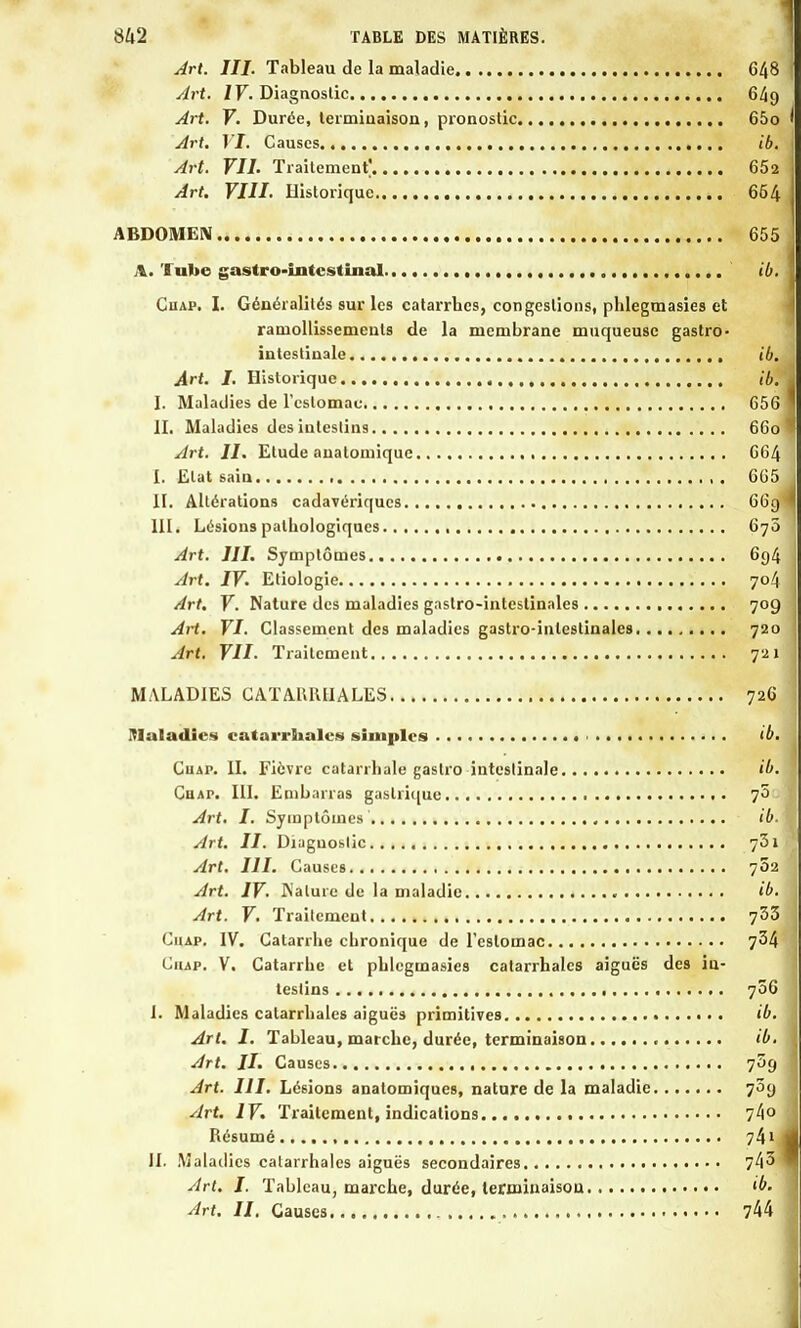 Art. III. Tableau de la maladie 648 Art. IV. Diagnostic 649 Art. V. Durée, terminaison, pronostic 65o Art. VI. Causes ib. Art. VIL Traitement^ 652 Art. VIII. Historique 654 ABDOMEN 655 A. Tube gastro-intestinal ib. Ciiap. I. Généralités sur les catarrhes, congestions, plilegmasies et ramollissements de la membrane muqueuse gastro- intestinale ib. Art. I. Historique ib. I. Maladies de l'estomac 656 II. Maladies des intestins 660 Art. II. Etude anatomique 664 I. Etat saiu 665 II. Altérations cadavériques 66g III. Lésions pathologiques 670 Art. III. Symptômes 694 Art. IV. Etiologie 704 Art. V. Nature des maladies gastro-intestinales 709 AH. VI. Classement des maladies gastro-intestinales 720 Art. VII. Traitement 721 MALADIES CATAUIUIALES 726 Maladies catarrhales simples ■ ib. Cuap. IL Fièvre catarrhale gastro intestinale ib. Cuap. III. Embarras gastrique 70 Art. I. Symptômes ib. Art. II. Diagnostic 731 Art. III. Causes 702 Art. IV. Nature de la maladie ib. Art. V. Traitement 733 Ciiap. IV. Catarrhe chronique de l'estomac 734 Ciiap. V. Catarrhe et phlegmasies catarrhales aiguës des in- testins 706 1. Maladies catarrhales aiguës primitives ib. Art. I. Tableau, marche, durée, terminaison ib. Art. II. Causes 709 Art. 111. Lésions anatomiques, nature de la maladie 709 Art. IV. Traitement, indications 74° Résumé 741 IL Maladies catarrhales aiguës secondaires 743 Art. I. Tableau, marche, durée, terminaison ib. Art. II. Causes 744