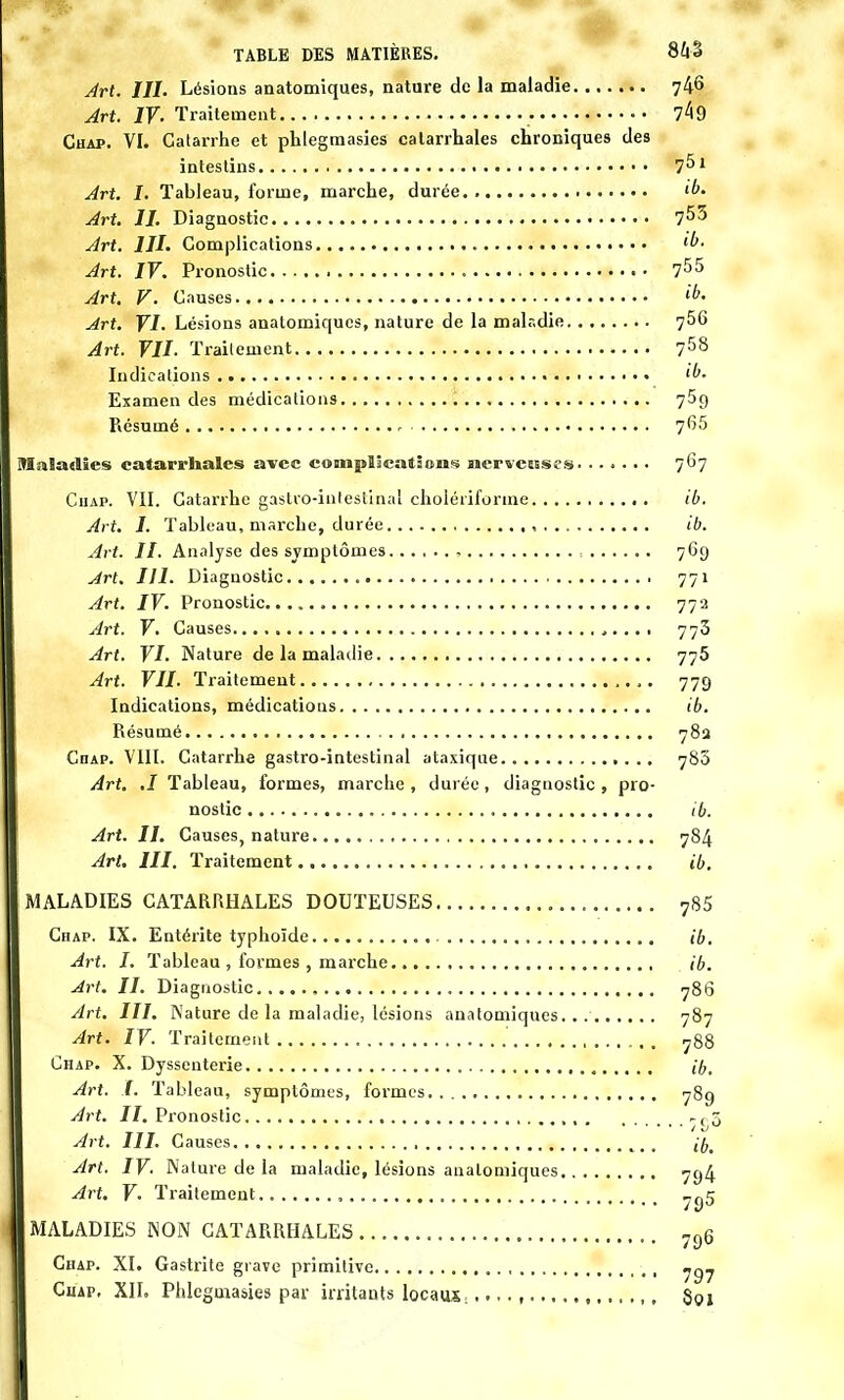 Art. III. Lésions anatomiques, nature de la maladie 74» Art. IV- Traitement 7^9 Chap. VI. Catarrhe et phlegmasies calarrhales chroniques des intestins Art. I. Tableau, forme, marche, durée Art. II. Diagnostic 7^3 Art. III. Complications 'l'- Art. IV. Pronostic 755 Art. V. Causes ib. Art. VI. Lésions anatomiques, nature de la malr.die 756 Art. VII. Traitement 758 Indications ib. Examen des médications 769 Résumé 765 Maladies calarrhales avec complications nerveuses 767 Ciiap. VII. Catarrhe gastro-intestinal cholériforme ib. Art. I. Tableau, marche, durée ib. Art. II. Analyse des symptômes , 769 Art. III. Diagnostic 771 Art. IV. Pronostic 77a Art. V. Causes 773 Art. VI. Nature de la maladie 775 Art. VII. Traitement 779 Indications, médications ib. Résumé 78a Chap. VIII. Catarrhe gastro-intestinal ataxique 780 Art. ,1 Tableau, formes, marche , durée, diagnostic , pro- nostic ib. Art. II. Causes, nature 784 Art. III. Traitement ib. MALADIES CATARRHALES DOUTEUSES Chap. IX. Entérite typhoïde Art. I. Tableau , formes , marche Art. II. Diagnostic , Art. III. Nature de la maladie, lésions anatomiques Art. IV. Traitement Chap. X. Dyssenterie , Art. I. Tableau, symptômes, formes Art. II. Pronostic Art. III. Causes Art. IV. Nature de la maladie, lésions anatomiques Art. V. Traitement , MALADIES NON CATARRHALES Chap. XI. Gastrite grave primitive Cuap, XII. Phlegmasies par irritants locaux.,.,.,... 785 ib. ib. 786 787 788 ib. 789 •7S5 ib. 794 795 796 797 801