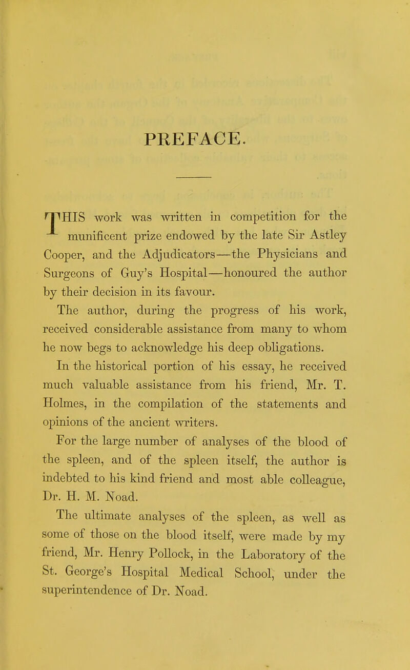 PREFACE. n^HIS work was written in competition for the munificent prize endowed by the late Sir Astley Cooper, and the Adjudicators—the Physicians and Surgeons of Guy's Hospital—honoured the author by their decision in its favour. The author, during the progress of his work, received considerable assistance from many to whom he now begs to acknowledge his deep obligations. In the historical portion of his essay, he received much valuable assistance from his friend, Mr. T. Holmes, in the compilation of the statements and opinions of the ancient writers. For the large number of analyses of the blood of the spleen, and of the spleen itself, the author is indebted to his kind friend and most able colleague, Dr. H. M. Noad. The ultimate analyses of the spleen,, as well as some of those on the blood itself, were made by my friend, Mr. Henry Pollock, in the Laboratory of the St. George's Hospital Medical School, under the superintendence of Dr. Noad.