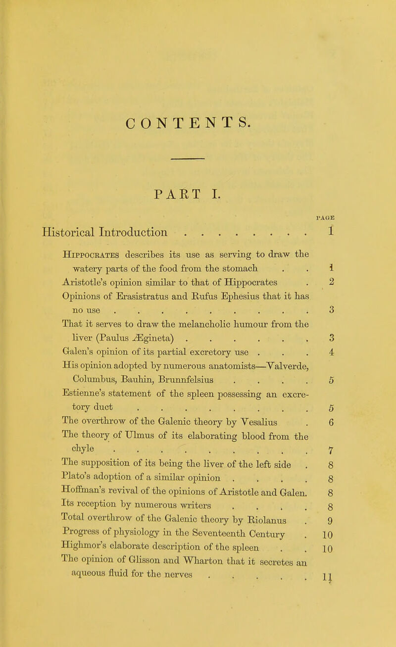 CONTENTS. PART 1. PAGE Historical Introduction 1 Hippocrates describes its use as serving to draw the ■watery parts of tlie food from the stomach , . 1 Aristotle's opinion similar to that of Hippocrates . 2 Opinions of Erasistratus and Rnfus Ephesius that it has no use ......... 3 That it serves to draw the melancholic humour from the liver (Paulus ^gineta) ...... 3 Galen's opinion of its partial excretory use ... 4 His opinion adopted by numerous anatomists—Valverde, Columbus, Bauhin, Brunnfelsius .... 5 Estienne's statement of the spleen possessing an excre- tory duct ........ 5 The overthrow of the Galenic theory by Vesalius . 6 The theory of Ulmus of its elaborating blood from the chyle 7 The supposition of its being the liver of the left side . 8 Plato's adoption of a similar opinion .... 8 Hoffman's revival of the opinions of Aristotle and Galen. 8 Its reception by numerous writers .... 8 Total overthrow of the Galenic theory by Riolanus . 9 Progress of physiology in the Seventeenth Century , 10 Highmor's elaborate descriiDtion of the spleen . . 10 The opinion of Glisson and Whax-ton that it secretes an aqueous fluid for the nerves n