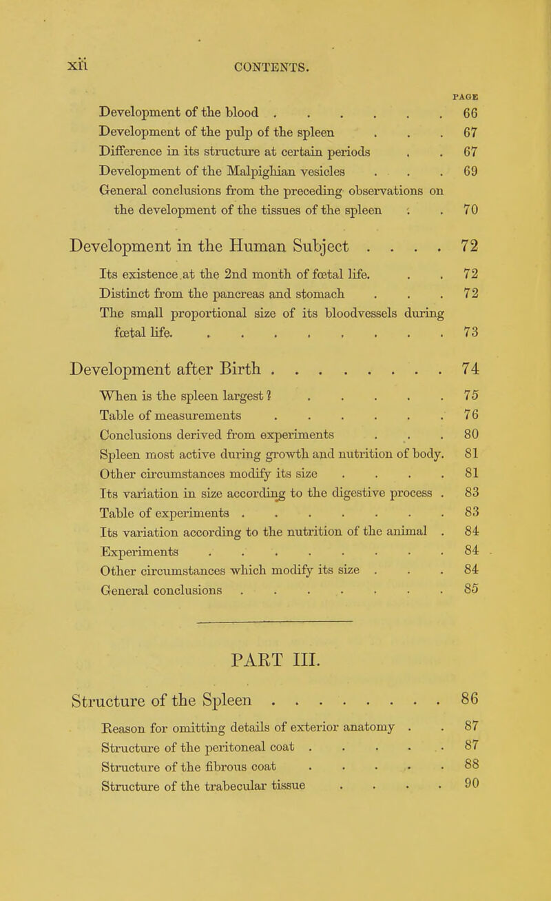 PAGE Development of tlie blood 66 Development of the pulp of the spleen ... 67 Difference in its structure at certain periods . . 67 Development of the Malpighian vesicles . . .69 General conclusions from the preceding observations on the development of the tissues of the spleen ; .70 Development in the Human Subject .... 72 Its existence.at the 2nd month of fa3tal life. . .72 Distinct from the pancreas and stomach . . .72 The small proportional size of its bloodvessels during foetal life. 73 Development after Birth . 74 When is the spleen largest 1 ..... 75 Table of measurements . . . . . . 76 Conclusions derived from experiments . . . 80 Spleen most active during growth and nutrition of body. 81 Other circumstances modify its size . . . .81 Its variation in size according to the digestive process . 83 Table of experiments ....... 83 Its variation according to the nutrition of the animal . 84 Experiments ........ 84 Other circumstances which modify its size ... 84 General conclusions ....... 85 PART III. Structure of the Spleen 86 Reason for omitting details of exterior anatomy . . 87 Sti-ucture of the peritoneal coat . . . . .87 Structure of the fibrous coat 88 Structiire of the trabecular tissue . . . .90
