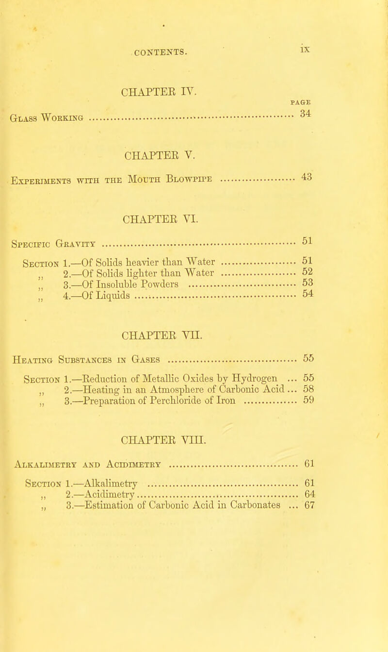 CHAPTEE IV. PAGE Glass WoKKiNG • CHAPTER V. Experiments with the Mouth Blowpipe 43 CHAPTER VI. Specific Gkavity Section 1.—Of Solids heavier than Water 61 „ 2.—Of Solids lighter than Water 52 „ 3.—Of Insoluble Powders 53 4.—Of Liquids 54 CHAPTER VII. Heating Substances in Gases 55 Section 1.—Reduction of Metallic Oxides by Hydrogen ... 55 „ 2.—Heating in an Atmosphere of Carbonic Acid ... 58 „ 3.—Preparation of Perchloride of Iron 59 CHAPTER Vin. ' Alkalimetry and Acidimetry 61 Section 1.—Alkalimetry 61 ,, 2.—Acidimetry 64 ,, 3.—Estimation of Carbonic Acid in Carbonates ... 67