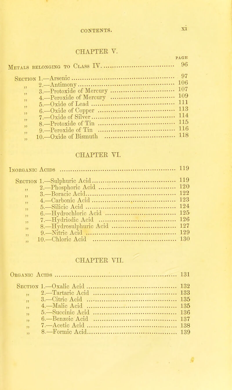 CHAPTEE V. PAGE Metals belonging to Class IV 9^ Section 1.—Arsenic „ 2.—Antimony 3. —^Protoxide of Mercury 107 4. —Peroxide of Mercury 109 5. —Oxide of Lead HI 6. —Oxide of Copper 113 7. _0xide of Silver 114 8— Protoxide of Tin 115 9— Peroxide of Tin 116 „ 10—Oxide of Bismuth 118 CHAPTER VI. Inorganic Acids 119 Section 1.—Sulpturic Acid 119 „ 2.—Pliosplioric Acid 120 „ 3.—Boracic Acid 122 ,. 4.—Carbonic Acid 123 „ 5.—Silicic Acid 124 „ 6.—Hydrocliloric Acid 125 7.—Hydriodic Acid 126 „ 8.—Hydrosidjjliuric Acid 127 9.—Nitric Acid 129 „ 10.—Chloric Acid 130 CHAPTER Vn. Organic Acids 181 Section 1.—Oxalic Acid 132 „ 2.—Tartaric Acid 133 „ 3.—Citric Acid 135 „ 4—Malic Acid 135 ,, 5.—Succinic Acid 136 „ 6.—Benzoic Acid 137 „ 7—Acetic Acid 138 „ 8.—Fomic Acid 139