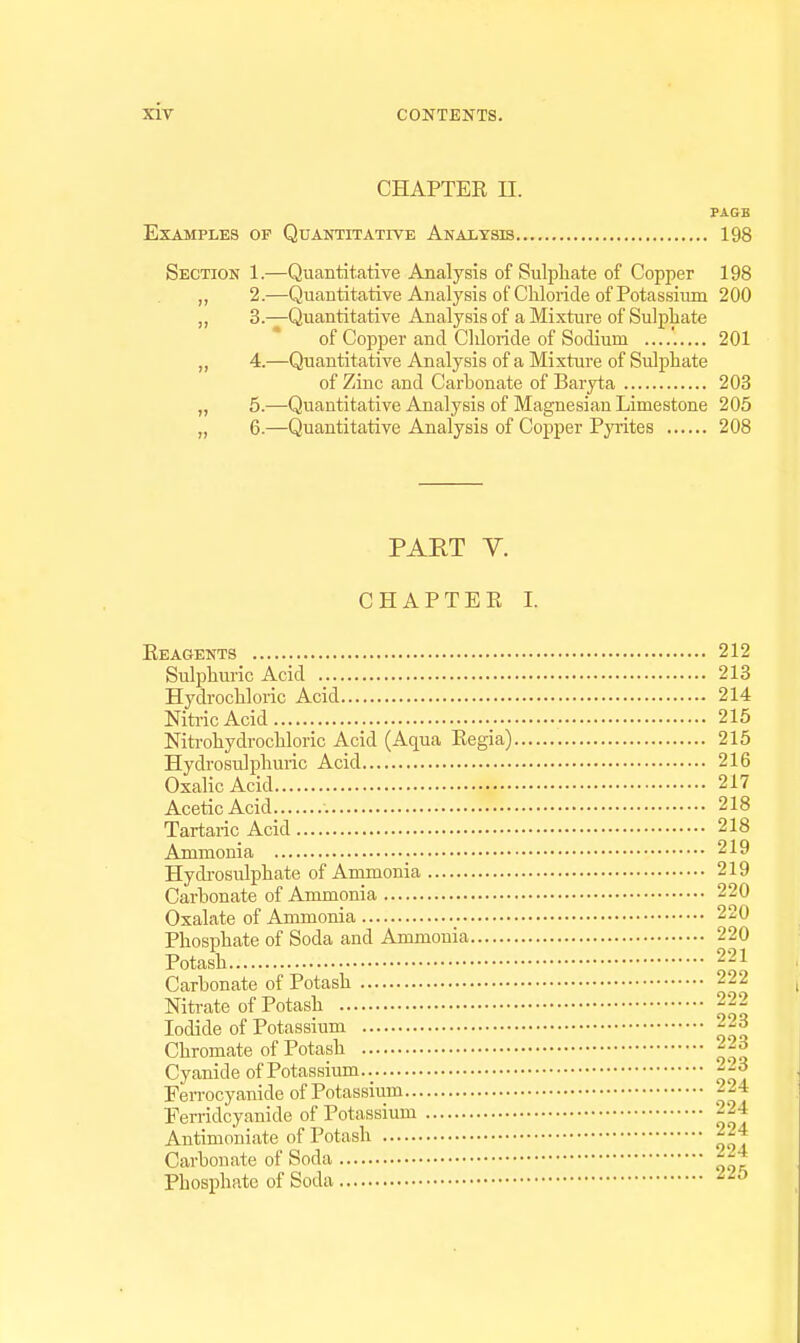 CHAPTER II. PAGE Examples of Quantitative Analysis 198 Section 1.—Quantitative Analysis of Sulpliate of Copper 198 „ 2.—Quantitative Analysis of Chloride of Potassium 200 „ 3.—Quantitative Analysis of a Mixture of Sulpliate of Copper and Chloride of Sodium 201 ,, 4.—Quantitative Analysis of a Mixture of Sulphate of Zinc and Carbonate of Baryta 203 „ 5.—Quantitative Analysis of Magnesian Limestone 205 „ 6.—Quantitative Analysis of Copper PjTites 208 PART Y. CHAPTER I. Reagents 212 Sulphuric Acid 213 Hydrochloric Acid 214 Nitric Acid 215 Nitrohydrochloric Acid (Aqua Regia) 215 Hydrosulphuric Acid 216 Oxalic Acid 217 Acetic Acid 218 Tartaric Acid 218 Ammonia 219 Hydrosulphate of Ammonia 219 Carbonate of Ammonia 220 Oxalate of Ammonia 220 Phosphate of Soda and Ammonia 220 Potash 221 Carbonate of Potash --2 Nitrate of Potash 222 Iodide of Potassium --3 Chromate of Potash 2-3 Cyanide of Potassium Ferrocyanide of Potassium 224 Ferridcyanide of Potassium 224 Autimo'niate of Potash ^24 Carbonate of Soda Phosphate of Soda