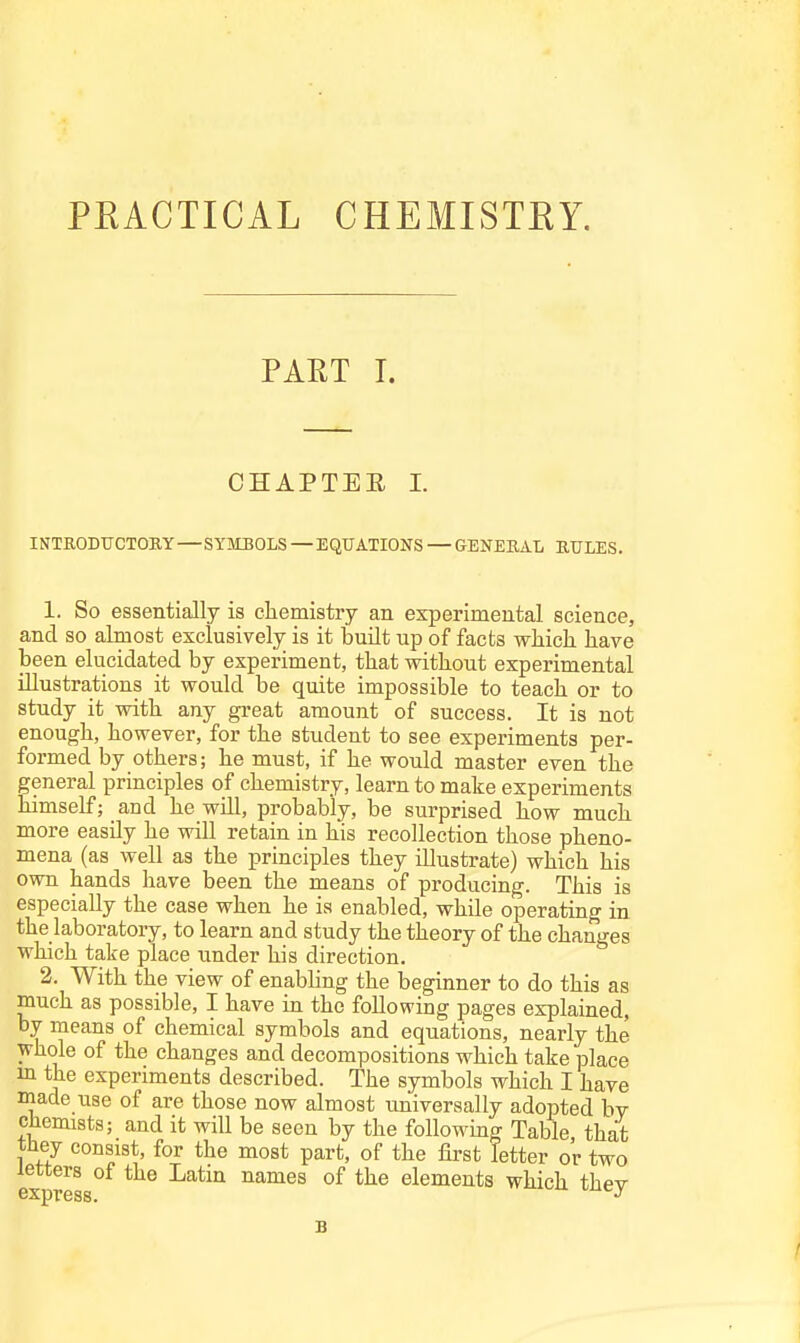 PEACTICAL CHEMISTEY. PAET I. CHAPTEE I. INTRODUCTOKY—SYMBOLS — EQUATIONS — GENERAL RULES. 1. So essentially is chemistry an experimental science, and so almost exclusively is it buUt up of facts which have been elucidated by experiment, that without experimental illustrations it would be quite impossible to teach or to study it with any great amount of success. It is not enough, however, for the student to see experiments per- formed by others; he must, if he would master even the general principles of chemistry, learn to make experiments himself; and he wUl, probably, be surprised how much more easily he will retain in his recollection those pheno- mena (as well as the principles they illustrate) which his own hands have been the means of producing. This is especially the case when he is enabled, while operating in the laboratory, to learn and study the theory of the changes which take place under his direction. 2. With the view of enabUng the beginner to do this as much as possible, I have in the following pages explained, by means of chemical symbols and equations, nearly the whole of the changes and decompositions which take place m the experiments described. The symbols which I have made use of are those now almost universally adopted by chemists; and it will be seen by the foUowmg Table that tliey consist, for the most part, of the first letter or two letters of the Latm names of the elements which thev express.