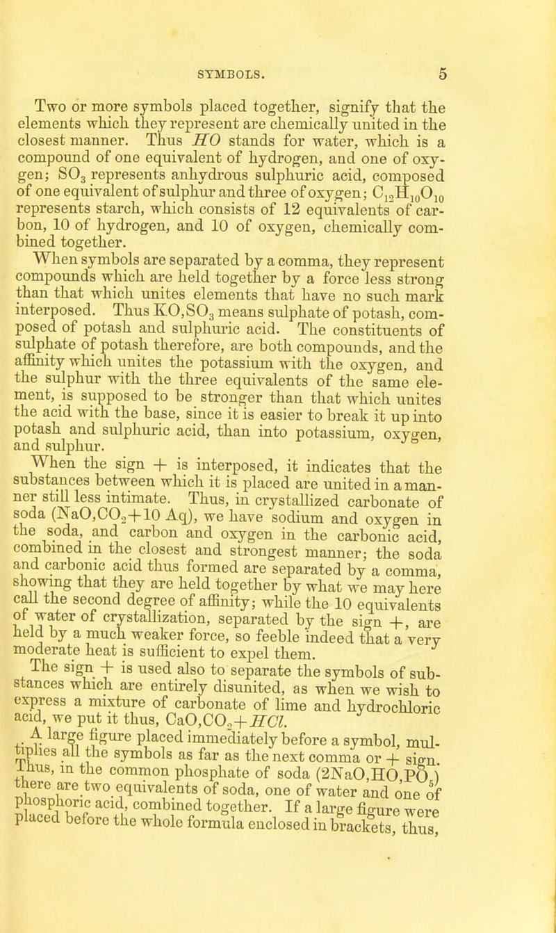 Two or more symbols placed together, signify that tlie elements which, they represent are chemically united in the closest manner. Thns HO stands for water, which is a compound of one equivalent of hydrogen, and one of oxy- gen; SO3 represents anhydrous sulphuric acid, composed of one equivalent of sulphur and three of oxygen; CjoHjqOjq represents starch, which consists of 12 equivalents of car- bon, 10 of hydrogen, and 10 of oxygen, chemically com- bined together. When symbols are separated by a comma, they represent compounds which are held together by a force less strong than that which unites elements that have no such mark interposed. Thus K0,S03 means sulphate of potash, com- posed of potash and sulphui-ic acid. The constituents of sulphate of potash therefore, are both compounds, and the affirdty which unites the potassium with the oxygen, and the sulphur with the three equivalents of the same ele- ment, is supposed to be stronger than that which unites the acid with the base, since it is easier to break it up into potash and sulphuric acid, than into potassium, oxygen, and sulphur. When the sign + is interposed, it indicates that the substances between which it is placed are united in a man- ner still less intimate. Thus, in crystallized carbonate of soda (NaCCOo+lO Aq), we have sodium and oxygen in the soda, and carbon and oxygen in the carbonic acid, combmed in the closest and strongest manner; the soda and carbonic acid thus formed are separated by a comma showing that they are held together by what we may here caU the second degree of affinity; while the 10 equivalents ot water of crystaUization, separated by the sign +, are held by a much weaker force, so feeble indeed that a very moderate heat is sufficient to expel them. The sign + is used also to separate the symbols of sub- stances which are entirely disunited, as when we wish to express a mixture of carbonate of lime and hydi-ochloric acid, we put it thus, CaO,COo+^CT. A large figure placed immediately before a symbol, mul- tiplies all the symbols as far as the next comma or + sien inus, in the common phosphate of soda (2NaO,HO PO ) there are two equivalents of soda, one of water and one of phosphoric acid, combined together. If a large figure were placed before the whole formula enclosed in brackets thus