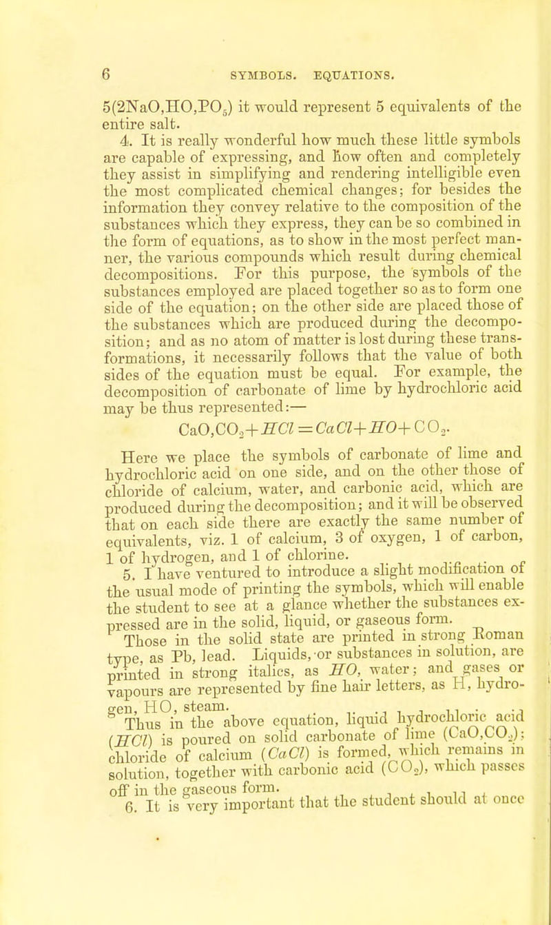 5(2NaO,HO,P05) it would represent 5 equivalents of the entire salt. 4. It is really wonderful liow much these little symbols are capable of expressing, and how often and completely they assist in simplifying and rendering intelligible even the most complicated chemical changes; for besides the information they convey relative to the composition of the substances which they express, they can be so combined in the form of equations, as to show in the most perfect man- ner, the various compounds which result during chemical decompositions. For this purpose, the symbols of the substances employed are placed together so as to form one side of the equation; on the other side are placed those of the substances which are produced diu'ing the decompo- sition; and as no atom of matter is lost during these trans- formations, it necessarily follows that the value of both sides of the equation must be equal. For example, the decomposition of carbonate of lime by hydrochloric acid may be thus represented:— C&0,CO.,+SCI ^CaCl+SO^CO.^. Here we place the symbols of carbonate of lime and hydrochloric acid on one side, and on the other those of chloride of calcium, water, and carbonic acid, which are produced during the decomposition; and it will be observed that on each side there are exactly the same number of equivalents, viz. 1 of calcium, 3 of oxygen, 1 of carbon, 1 of hydrogen, and 1 of chlorine. .-n ^- n 5. I have ventured to introduce a shght modification ot the usual mode of printing the symbols, which will enable the student to see at a glance whether the substances ex- pressed are in the soHd, liquid, or gaseous form. Those in the solid state are printed m strong Koman type as Pb, lead. Liquids, or substances m solution, are printed in strong itabcs, as HO, water; and gases or vapours are represented by fine hair letters, as H, hydro- gen, HO, steam. _ 1 J n • -J Thus in the above equation, hqmd hydrochloric^acid IWCl) is poured on solid carbonate of hme (taU,LU,.): chloride oY calcium {CaCl) is formed which remains m solution, together with carbonic acid (CO,), which passes off in the gaseous form. , . . ^ ^^ , 6. It is very important that the student should at once