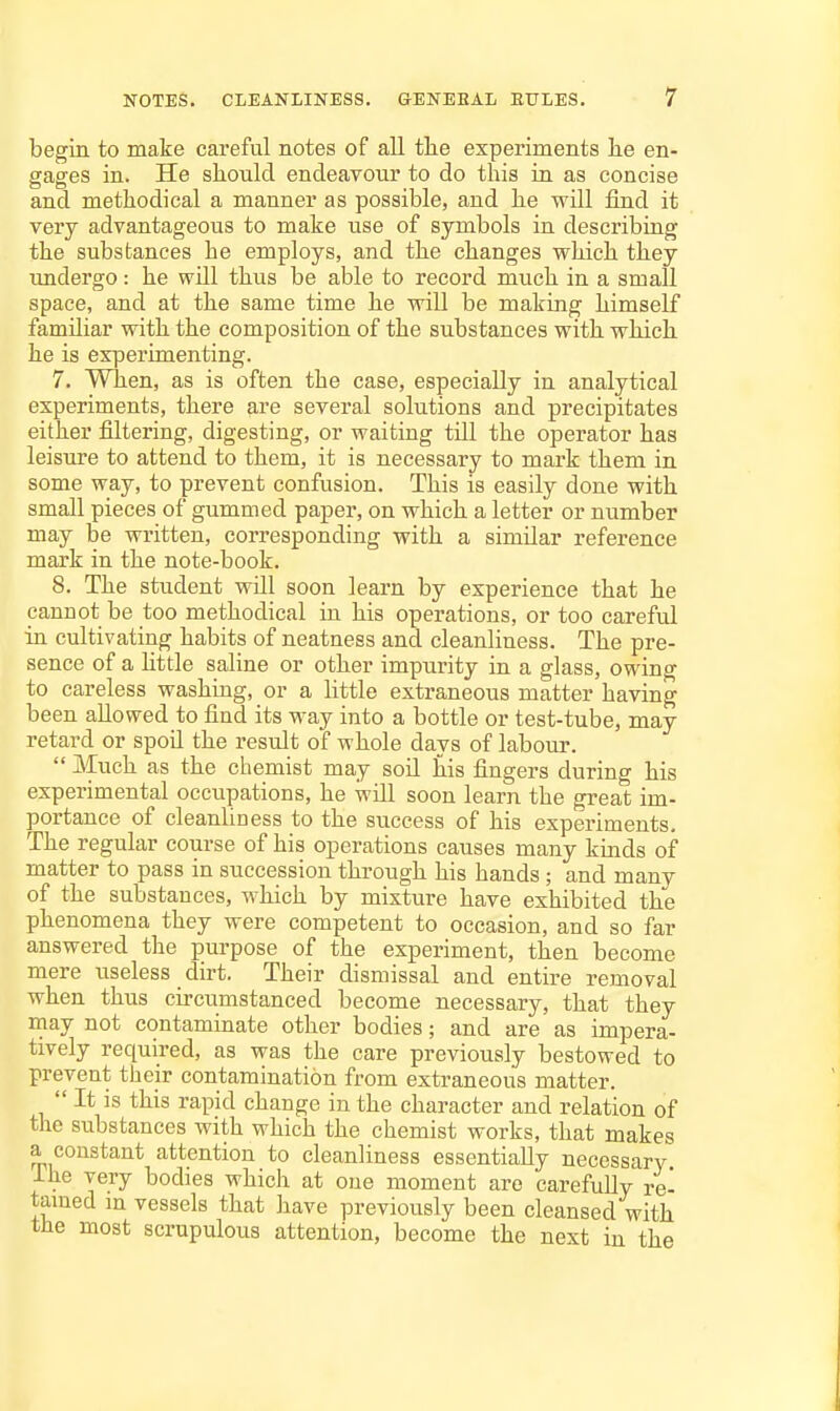 begin to make careful notes of all tlie experiments lie en- gages in. He should endeavour to do this in as concise and methodical a manner as possible, and he -will find it very advantageous to make use of symbols in describing the substances he employs, and the changes which they undergo: he will thus be able to record much in a small space, and at the same time he will be making himself familiar with the composition of the substances with which he is experimenting. 7. When, as is often the case, especially in analytical experiments, there are several solutions and precipitates either filtering, digesting, or waiting till the operator has leisure to attend to them, it is necessary to mark them in some way, to prevent confusion. This is easily done with small pieces of gummed paper, on which a letter or number may be written, corresponding with a similar reference mark in the note-book. 8. The student will soon learn by experience that he cannot be too methodical in his operations, or too careful in cultivating habits of neatness and cleanliness. The pre- sence of a httle saline or other impurity in a glass, owing to careless washing, or a little extraneous matter having been allowed to find its way into a bottle or test-tube, may retard or spoil the result of whole days of labour.  Much as the chemist may soQ his fingers during his experimental occupations, he will soon learn the great im- portance of cleanUness to the success of his experiments. The regular course of his operations causes many kinds of matter to pass in succession through his hands ; and many of the substances, which by mixture have exhibited the phenomena they were competent to occasion, and so far answered the purpose of the experiment, then become mere useless dirt. Their dismissal and entire removal when thus circumstanced become necessary, that they may not contaminate other bodies; and are as impera- tively required, as was the care previously bestowed to prevent their contamination from extraneous matter.  It is this rapid change in the character and relation of the substances with which the chemist works, that makes a constant attention to cleanliness essentially necessary Ihe very bodies which at one moment are carefully re- tamed in vessels that have previously been cleansed with the most scrupulous attention, become the next in the