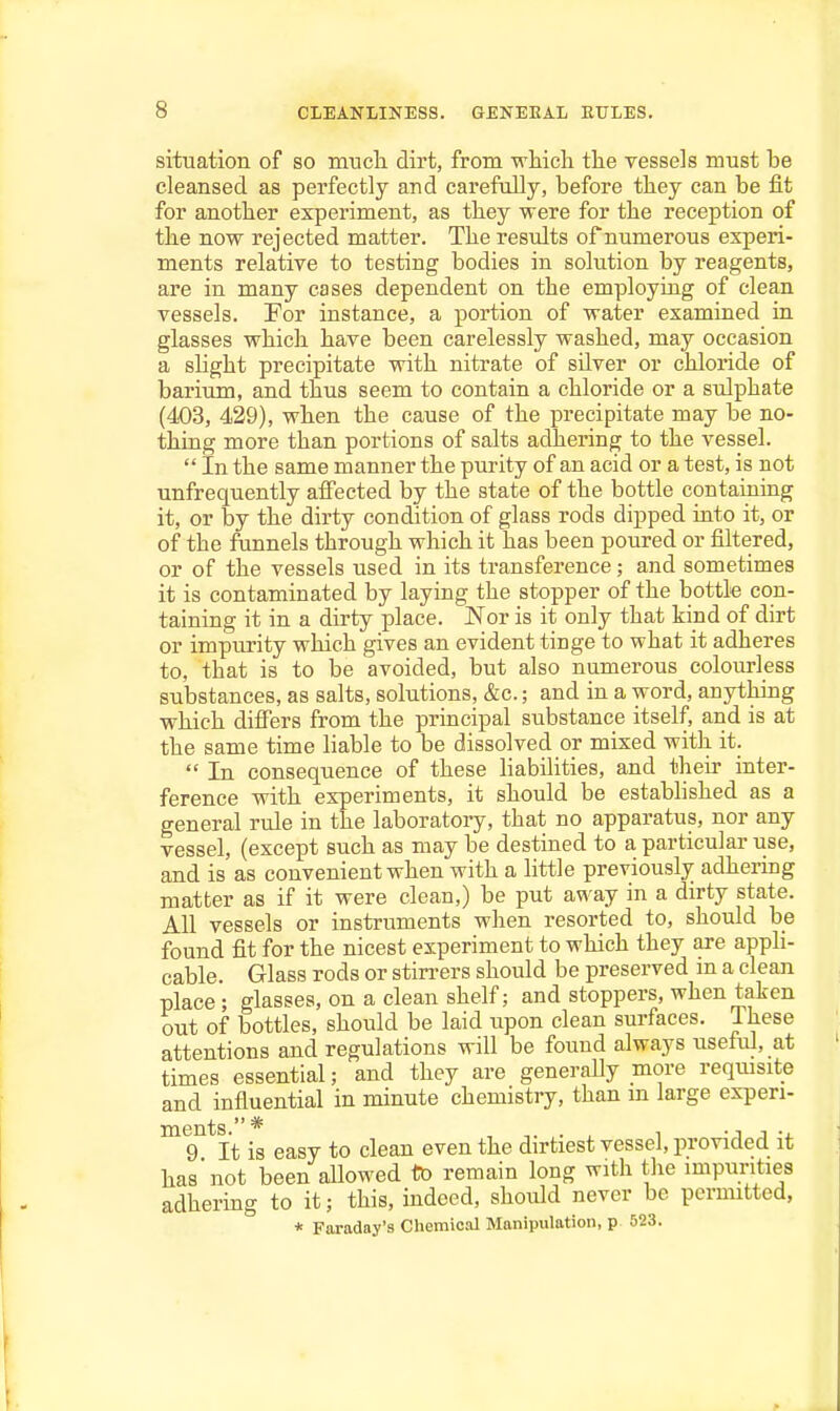 situation of so much dirt, from which the vessels must be cleansed as perfectly and carefully, before they can be fit for another experiment, as they were for the reception of the now rejected matter. The results of numerous experi- ments relative to testing bodies in solution by reagents, are in many cases dependent on the employing of clean vessels. For instance, a portion of water examined in glasses which have been carelessly washed, may occasion a slight precipitate with nitrate of silver or chloride of barium, and thus seem to contain a chloride or a sulphate (403, 429), when the cause of the j)recipitate may be no- thing more than portions of salts adhering to the vessel.  In the same manner the purity of an acid or a test, is not unfrequently affected by the state of the bottle containing it, or by the dirty condition of glass rods dipped into it, or of the funnels through which it has been poured or filtered, or of the vessels used in its transference; and sometimes it is contaminated by laying the stopper of the bottle con- taining it in a dirty place. Nor is it only that kind of dirt or impurity which gives an evident tinge to what it adheres to, that is to be avoided, but also numerous colourless substances, as salts, solutions, &c.; and in a word, anything which differs from the principal substance itself, and is at the same time liable to be dissolved or mixed with it.  In consequence of these liabilities, and their inter- ference with experiments, it should be estabhshed as a general rule in the laboratory, that no apparatus, nor any vessel, (except such as may be destined to a particular use, and is as convenient when with a little previously adheriDg matter as if it were clean,) be put away in a dirty state. All vessels or instruments when resorted to, should be found fit for the nicest experiment to which they are appli- cable. Glass rods or stirrers should be preserved m a clean place ; glasses, on a clean shelf; and stoppers, when taken out of bottles, should be laid upon clean surfaces. These attentions and regulations will be found always useful, at times essential; and they are generally more reqmsite and influential in minute chemistry, than m large experi- 9 It is easy to clean even the dirtiest vessel, provided it has not been allowed to remain long with tlie mipurities adhering to it; this, indeed, should never be pcruntted, * Faraday's Chemical Manipulation, p 523.