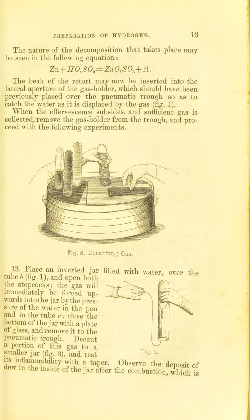 The nature of the decomposition that takes place may be seen in the following equation : Zn+H0,80^=Zn0,S0^+Y{. The beak of the retort may now be inserted into the lateral aperture of the gas-holder, which should have been previously placed over the pneumatic trough so as to catch the water as it is displaced by the gas (fig. 1). When the effervescence subsides, and sufficient gas is collected, remove the gas-holder from the trough, and pro- ceed with the following experiments. Fig. o. Decanting Gas. 13 Place an inverted jar filled with water, over the tube 6 (fig. 1), and open both the stopcocks; the gas will immediately be forced up- wards into the jar bythe pres- sure of the water in the pan and in the tube c.- close the bottom of the jar with a plate of glass, and remove it to the pneumatic trough. Decant a portion of this gas to a smaUer jar (fig. 3), and test Its inflammability with a taper. Observe the deposit of dew m the mside of the jar after the combustion, wS is