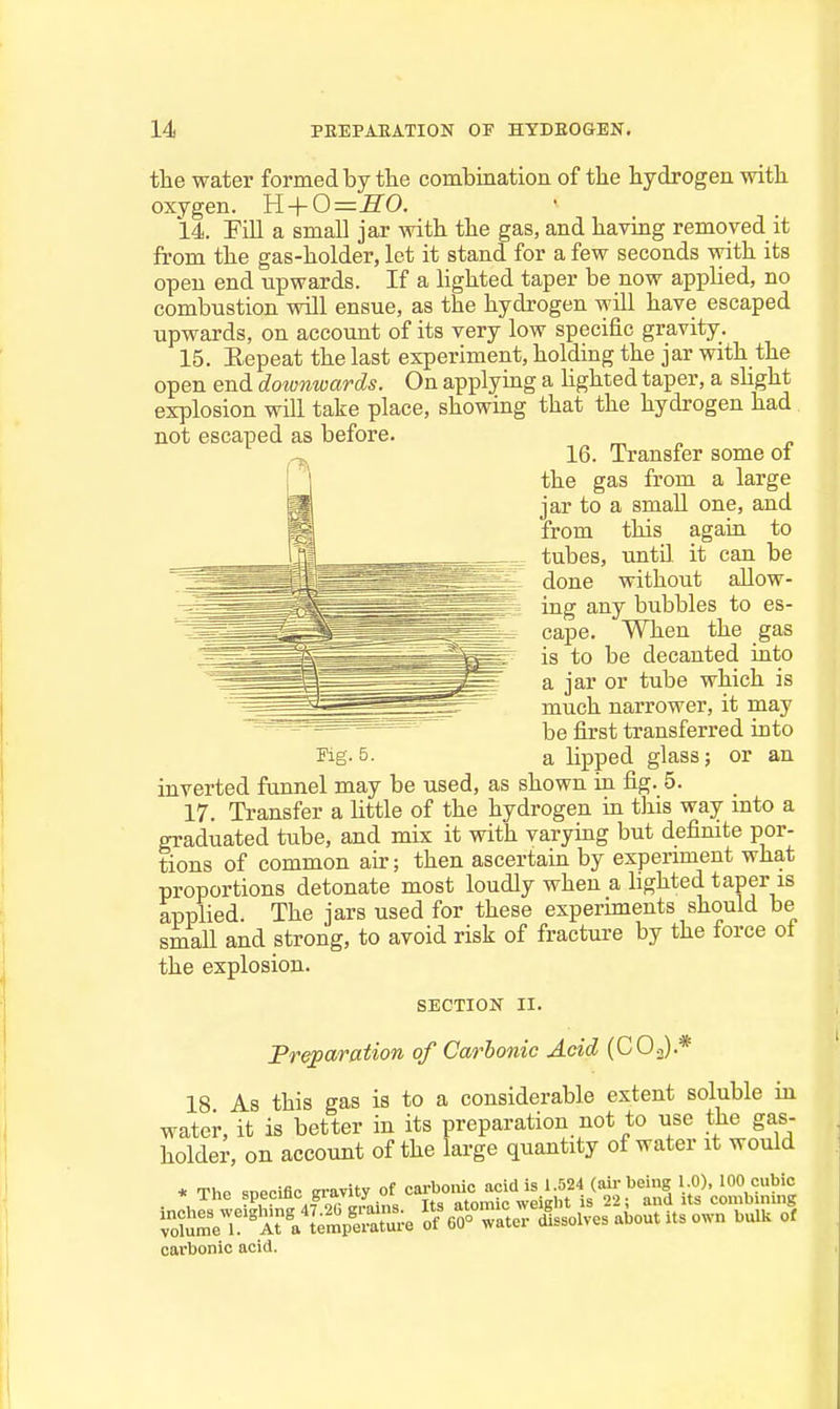 the water formed by the combinatiou of the hydrogen with oxygen. ll + 0=SO. 14. Fill a small jar Avith the gas, and having removed it from the gas-holder, let it stand for a few seconds with its open end upwards. If a hghted taper be now apphed, no combustion will ensue, as the hydrogen will have escaped upwards, on account of its very low specific gravity. 15. Eepeat the last experiment, holding the jar with the open end doivnwards. On applying a hghted taper, a sUght explosion will take place, showing that the hydrogen had not escaped as before. 16. Transfer some oi the gas from a large jar to a small one, and from this again to tubes, until, it can be done without allow- ing any bubbles to es- cape. When the gas is to be decanted into a jar or tube which is much narrower, it may be first transferred into inverted funnel may be used, as shown in fig. 5. 17. Transfer a httle of the hydrogen in tliis way mto a graduated tube, and mix it with varymg but definite por- tions of common air; then ascertain by experiment what proportions detonate most loudly when a hghted taper is applied. The jars used for these experiments should be small and strong, to avoid risk of fracture by the force oi the explosion. SECTION II. JPreparation of Carbonic Acid (COj).* 18 As this gas is to a considerable extent soluble in water, it is better in its preparation not to use the gas- holder, on account of the large quantity of water it would ;^reT%l\'empS:-e o/o^ter Jssolves about its own bulk of carbonic acid.