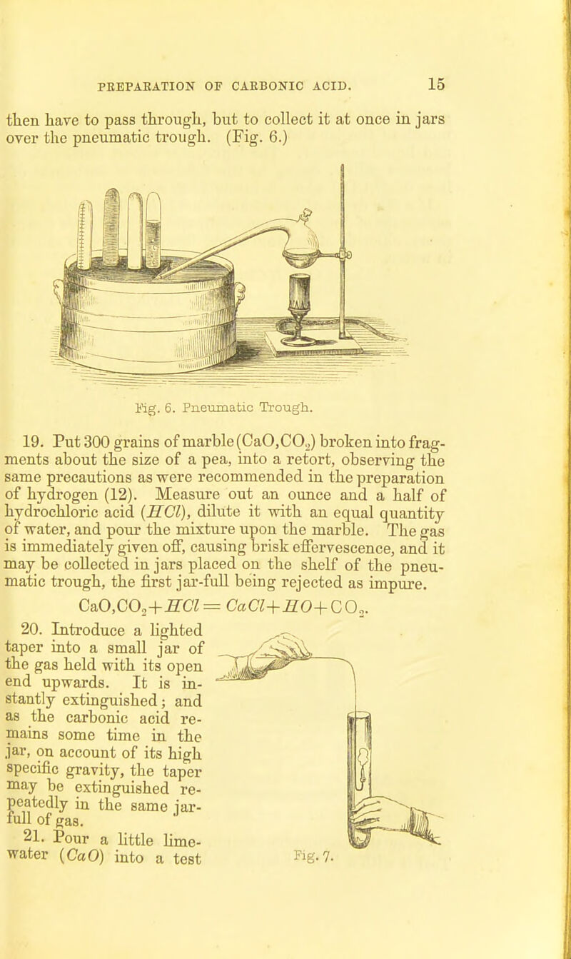 tlien have to pass througli, but to collect it at once in jars over the pneumatic trough. (Fig. 6.) Vig. 6. Pneumatic Trough. 19. Put 300 grains of marble (CaO.COg) broken into frag- ments about the size of a pea, into a retort, observing the same precautions as were recommended in the preparation of hydrogen (12). Measure out an ounce and a half of hydrochloric acid (SCI), dUute it with an equal quantity of water, and pour the mixture upon the marble. The gas is immediately given off, causing brisk effervescence, and it may be collected in jars placed on the shelf of the pneu- matic trough, the first jar-full being rejected as impure. Ca.0,C02+HCl=^CaCl+BO+CO.^. 20. Introduce a lighted taper into a small jar of the gas held with its open end upwards. It is in- stantly extinguished; and as the carbonic acid re- mains some time in the jar, on account of its high specific gravity, the taper may be extinguished re- peatedly in the same lar- fuU of gas. 21. Pour a little Lime- water (CaO) into a test Fig. 7.