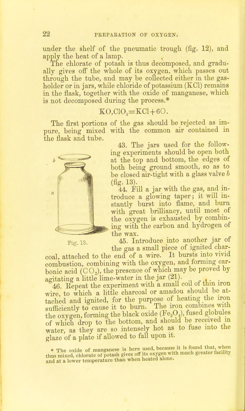 under the slielf of the pneumatic trough (fig. 12), and apply the heat of a lamp. The chlorate of potash is thus decomposed, and gradu- ally gives off the whole of its oxygen, which passes out through the tube, and may be collected either in the gas- holder or in jars, while chloride of potassium (KCl) remains in the flask, together with the oxide of manganese, which is not decomposed during the process.* e:o,cio3=e:ci+60. The first portions of the gas should be rejected as im- pure, being mixed with the common air contained in the flask and tube. 43. The jars used for the follow- ing experiments should be open both at the top and bottom, the edges of both being ground smooth, so as to be closed air-tight with a glass valve h (fig. 13). 44. FiH a jar with the gas, and in- troduce a glowing taper j it will in- stantly burst into flame, and burn with great brilliancy, until most of the oxygen is exhausted by combin- ing with the carbon and hydrogen of the wax. 45. Introduce into another jar of the gas a small piece of ignited char- coal, attached to the end of a wire. It bursts into vivid combustion, combining with the oxygen, and formmg car- bonic acid (CO2), the presence of which may be proved by agitating a httle lime-water in the jar (21). 46 Eepeat the experiment with a smaU cod of thm iron wire, to which a httle charcoal or amadou should be at- tached and ignited, for the purpose of heatmg the iron sufficiently to cause it to burn. The iron comljines with the oxygen, forming the black oxide (FegO,), fused globules of which drop to the bottom, and should be received m water, as they are so intensely hot as to fuse mto the glaze of a plate if aUowed to faU upon it. * The oxide of manganese is here used, because it is found that, when thus mixed chlorate of potash gives off its oxygen with much greater faciht.y and at a lower temperature than when heated alone.