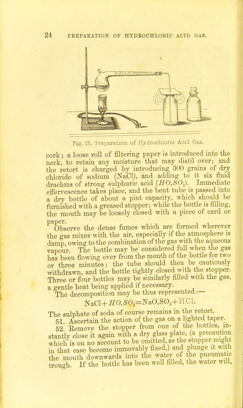 Fig. 15. Preparation of Hydrochloric Acid Gas. cork; a loose roll of filtering paper is introduced into the neck, to retain any moisture that may distil over; and the retort is charged by introducing 300 grains of dry chloride of sodium (NaCl), and adding to it six fluid drachms of strong s\dphuric acid {SO,SO.^). Immediate eflfervescence takes place, and the bent tube is passed into a dry bottle of about a pint capacity, which should be furnished with a greased stopper; while the bottle is fillmg, the mouth may be loosely closed with a piece of card or ^^E»bserve the dense fumes which are formed wherever the gas mixes with the air, especially if the atmosphere is damp, owing to the combination of the gas with the aqueous vapour. The bottle may be considered full when the gas has been flowing over from the mouth of the bottle for two or three minutes; the tube should then be cautiously withdrawn, and the bottle tightly closed with the stopper. Three or four bottles may be simflarly fllled with the gas, a gentle heat being appUed if necessary. The decomposition may be thus represented :— NaCl+S'0,'S03=NaO,S03+HCl. The sulphate of soda of course remains in the retort. 51 Ascertain the action of the gas on a lighted taper. 52 Eemove the stopper from one of the bottles, in- stantly close it again with a dry glass plate, (a precaution which is on no account to be omitted, as the stopper might in that case become immovably fixed,) and plunge it with the mouth downwards into the water of the pneumatic trough If the bottle has been well filled, the water will,