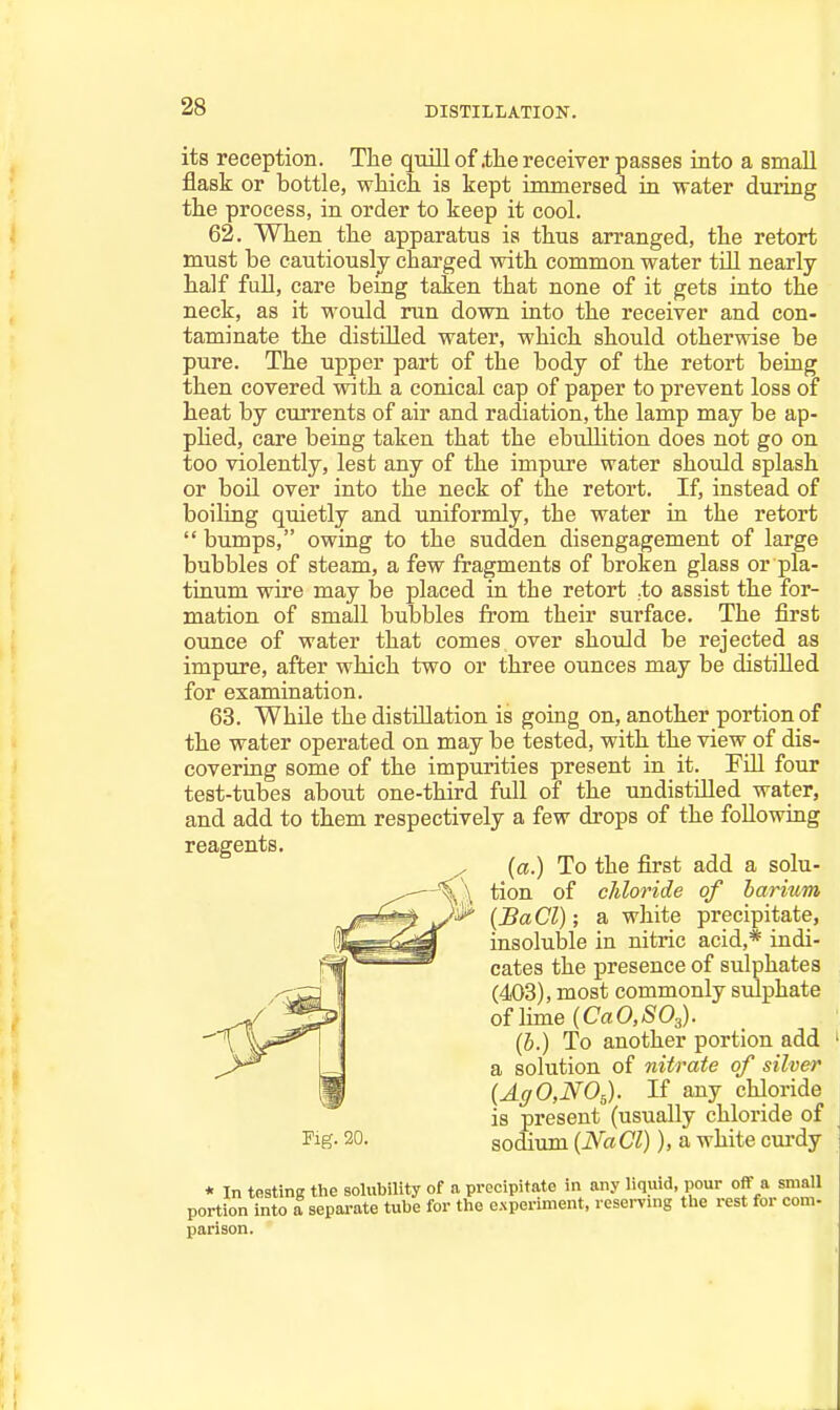 DISTILLATION. its reception. The qmll of .the receiver passes iato a small flask or bottle, which, is kept unmersed in water during the process, in order to keep it cool. 62. When the apparatus is thus arranged, the retort must be cautiously charged with common water tUl nearly half full, care being taken that none of it gets into the neck, as it would run down into the receiver and con- taminate the distilled water, which should otherwise be pure. The upper part of the body of the retort beuig then covered with a conical cap of paper to prevent loss of heat by currents of air and radiation, the lamp may be ap- pHed, care being taken that the ebullition does not go on too violently, lest any of the impure water should splash or boil over into the neck of the retort. If, instead of boiling quietly and uniformly, the water ia the retort  bumps, owing to the sudden disengagement of large bubbles of steam, a few fragments of broken glass or pla- tinum wire may be placed in the retort .to assist the for- mation of small bubbles from their surface. The first ounce of water that comes over should be rejected as impure, after which two or three ounces may be distilled for examination. 63. While the distillation is going on, another portion of the water operated on may be tested, with the view of dis- covering some of the impurities present in it. Fill four test-tubes about one-third full of the undistilled water, and add to them respectively a few drops of the following reagents. \\ tion of chloride of barium {a.) To the first add a solu- ^^^^m insoluble in nitric acid,* indi- )^ (SaCl); a white precipitate, / oflime{CaO,/S'03). cates the presence of sulphates (403), most commonly sulphate Kg. 20. sodium {Na CI)), a white curdy (6.) To another portion add a solution of nitrate of silver {AgO,NO,). If any chloride is present (usually chloride of parison.