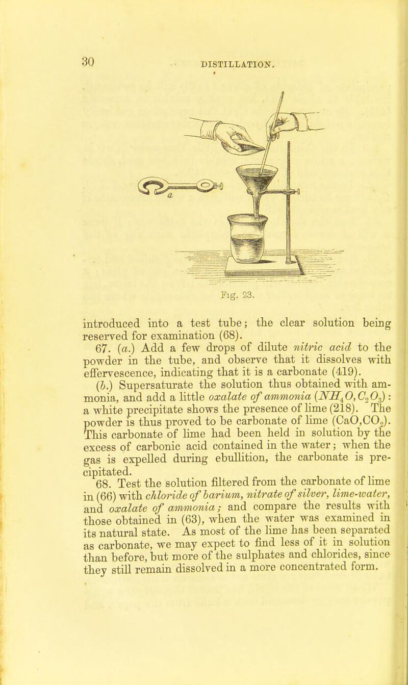 DISTILLATION. Fig. 23. introduced into a test tube; the clear solution being reserved for examination (68). 67. (a.) Add a few drops of dilute niiric acid to the powder in the tube, and observe that it dissolves with effervescence, indicating that it is a carbonate (419). (b.) Supersaturate the solution thus obtained with am- monia, and add a little oxalate of ammonia (NJI^O.C.^O^): a white precipitate shows the presence of lime (218). The powder is thus proved to be carbonate of lime (CaO,COo). This carbonate of lime had been held in solution by the excess of carbonic acid contained in the water; when the gas is expelled during ebulHtion, the carbonate is pre- cipitated. 68. Test the solution filtered from the carbonate of lime in (66) with chloride of barium, nitrate of silver, lime-ioater, and oxalate of ammonia; and compare the results with those obtained in (63), when the water was exammed in its natural state. As most of the lime has been separated as carbonate, we may expect to find less of it in solution tlian before, but more of the sulphates and chlorides, since they still remain dissolved in a more concentrated form.