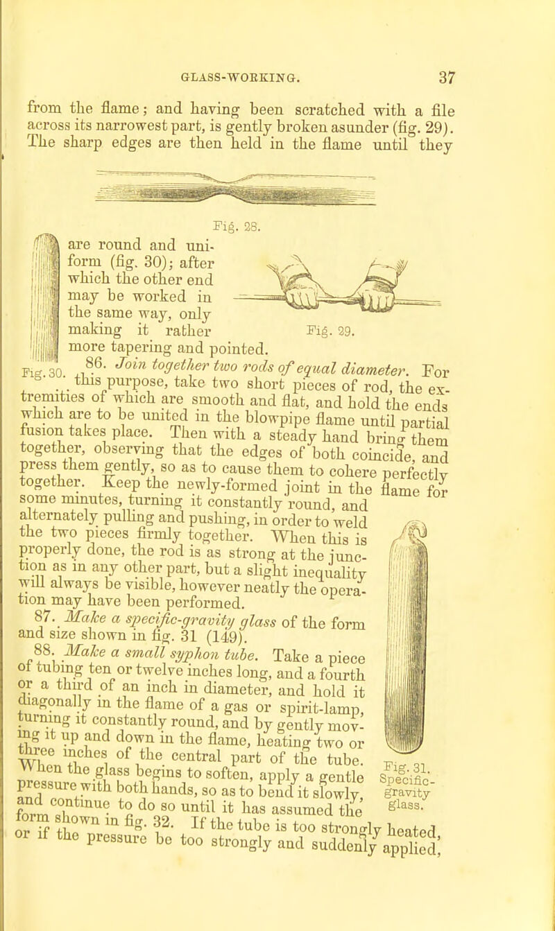 from the flame; and having been scratched with a file across its narrowest part, is gently broken asunder (fig. 29). The sharp edges are then held in the flame untd they Fig. 28. are round and uni- form (fig. 30); after which the other end may be worked in the same way, only making it rather Fig. 29. more tapering and pointed. Pig 30 ^^ ^ffeth^r tiuo rods of equal diameter. Por , . ■. t^s purpose, take two short pieces of rod, the ex- tremities of which are smooth and flat, and hold the ends which are to be united in the blowpipe flame untU partial fusion takes place. Then with a steady hand brine them together, observing that the edges of both coincide, and press them gently so as to cause them to cohere perfectly together. Eeep the newly-formed joint in the flame fS some minutes, turnmg it constantly round and alternately pulUng and pushing, in order to weld the two pieces firmly together. When this is properly done, the rod is as strong at the iunc- tiou as m any other part, but a slight inequality will always be visible, however neatly the opera- tion may have been performed. 87. MaJce a specific-gravity glass of the form and size shown in fig. 31 (149). 88. Make a small syphon tube. Take a piece 01 tubing ten or twelve inches long, and a fourth or a thu-d of an inch in diameter, and hold it diagonally m the flame of a gas or spirit-lamp, turning it constantly round, and by gently mov- mg it up and down in the flame, heating two or m! ''^^^^^ P^^fc of tube, wnen the glass begins to soften, apply a gentle pressure with both hands, so as to bemfit sfowly fnrrn'T ^^^^^ l^^s assumcd the form shown in fig. 32. If the tube is too strongly heated or If the pressure bo too strongly and suddenl/appl ed Fig. 31. Specific- gravity glass.