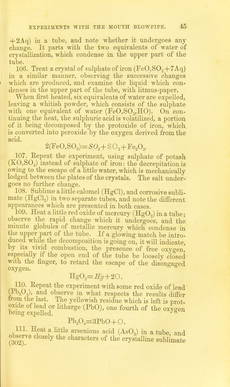 + 2Aq) in a tube, and note whether it undergoes any change. It parts with the two equivalents of water of crystalhzation, which condense in the upper part of the tube. 106. Treat a crystal of sulphate of iron (FeO.SOg+TAq) in a similar manner, observing the successive changes which are produced, and examine the liquid which con- denses in the upper part of the tube, with litmus-paper. When first heated, six equivalents of water are expelled, leaving a whitish powder, which consists of the sulphate with one equivalent of water (reO,S03,IIO). On con- tinuing the heat, the sulphuric acid is volatihzed, a portion of it being decomposed by the protoxide of iron, which is converted into peroxide by the oxygen derived from the acid. 107. Eepeat the experiment, using sulphate of potash (K0,S03) instead of sulphate of iron: the decrepitation is owing to the escape of a little water, which is mechanically lodged between the plates of the crystals. The salt under- goes no further change. 108. Sublime a little calomel (HgCl), and corrosive subli- mate (HgCla) in two separate tubes, and note the different appearances which are presented in both cases. 109. Heat a little red oxide of mercury (HgO..) in a tube; observe the rapid change which it undergoes, and the minute globules of metallic mercury which condense in the upper part of the tube. If a glowing match be intro- duced while the decomposition is going on, it will indicate, by its vivid combustion, the presence of free oxygen' especially if the open end of the tube be loosely closed with the finger, to retard the escape of the disengaged oxygen. Hg02=^y+20. ff^^ri .-^^P^^* experiment with some red oxide of lead tt'baOj, and observe in what respects the results difier trom the last. The yeUowish residue which is left is prot- oxide of lead or Htharge (PbO), one fourth of the oxygen being expelled. ^^ Pb30,=3PbO-f O. 111. Heat a little arsenious acid (AsOg) in a tube, and observe closely the characters of the crystalline sublimate