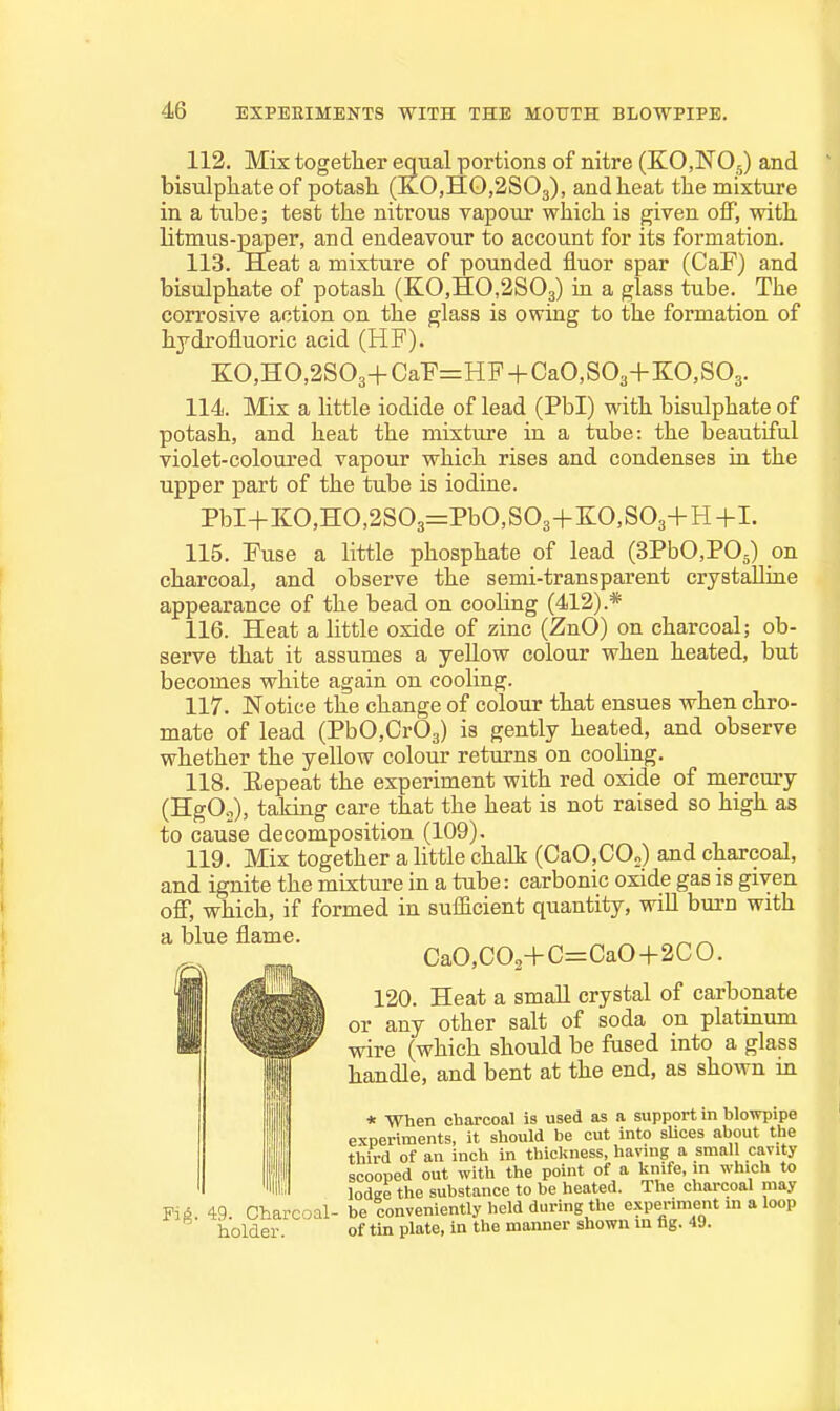 112. Mix togetlier equal portions of nitre (ECNO,) and bisulpliate of potash (KO,HO,2S03), and heat the mixture in a tube; test the nitrous vapour which is given off, with litmus-paper, and endeavour to account for its formation. 113. Heat a mixture of pounded iiuor spar (CaF) and bisulphate of potash (KO,HO,2S03) in a glass tube. The corrosive action on the glass is owing to the formation of hydrofluoric acid (HF). KO,HO,2S03+CaF=HF + CaO,S03+KO,S03. 114. Mix a little iodide of lead (Pbl) with bisulphate of potash, and heat the mixture in a tube: the beautiful violet-coloured vapour which rises and condenses in the upper part of the tube is iodine. PbI+KO,HO,2S03=PbO,S03+E:0,S03+H+L 115. Fuse a little phosphate of lead (SPbCPOj) on charcoal, and observe the semi-transparent crystaUiae appearance of the bead on cooling (412).* 116. Heat a little oxide of zinc (ZnO) on charcoal; ob- serve that it assumes a yeUow colour when heated, but becomes white again on cooling. 117. Notice the change of colour that ensues when chro- mate of lead (PbO,Cr03) is gently heated, and observe whether the yellow colour returns on coohng. 118. Eepeat the experiment with red oxide of mercury (HgO..), taking care that the heat is not raised so high as to cause decomposition (109). 119. Mix together a little chalk (CaO,CO„) and charcoal, and ignite the mixture in a tube: carbonic oxide gas is given off, which, if formed in sufficient quantity, wiU burn with a blue flame. CaO,C02+C=CaO+2CO. 120. Heat a smaU crystal of carbonate or any other salt of soda on platinum wire (which should be fused into a glass handle, and bent at the end, as shown in * When charcoal is used as a support in blowpipe Fiji. 49. Charcoal- holder. of tin plate, in the manner shown in tg. 49.