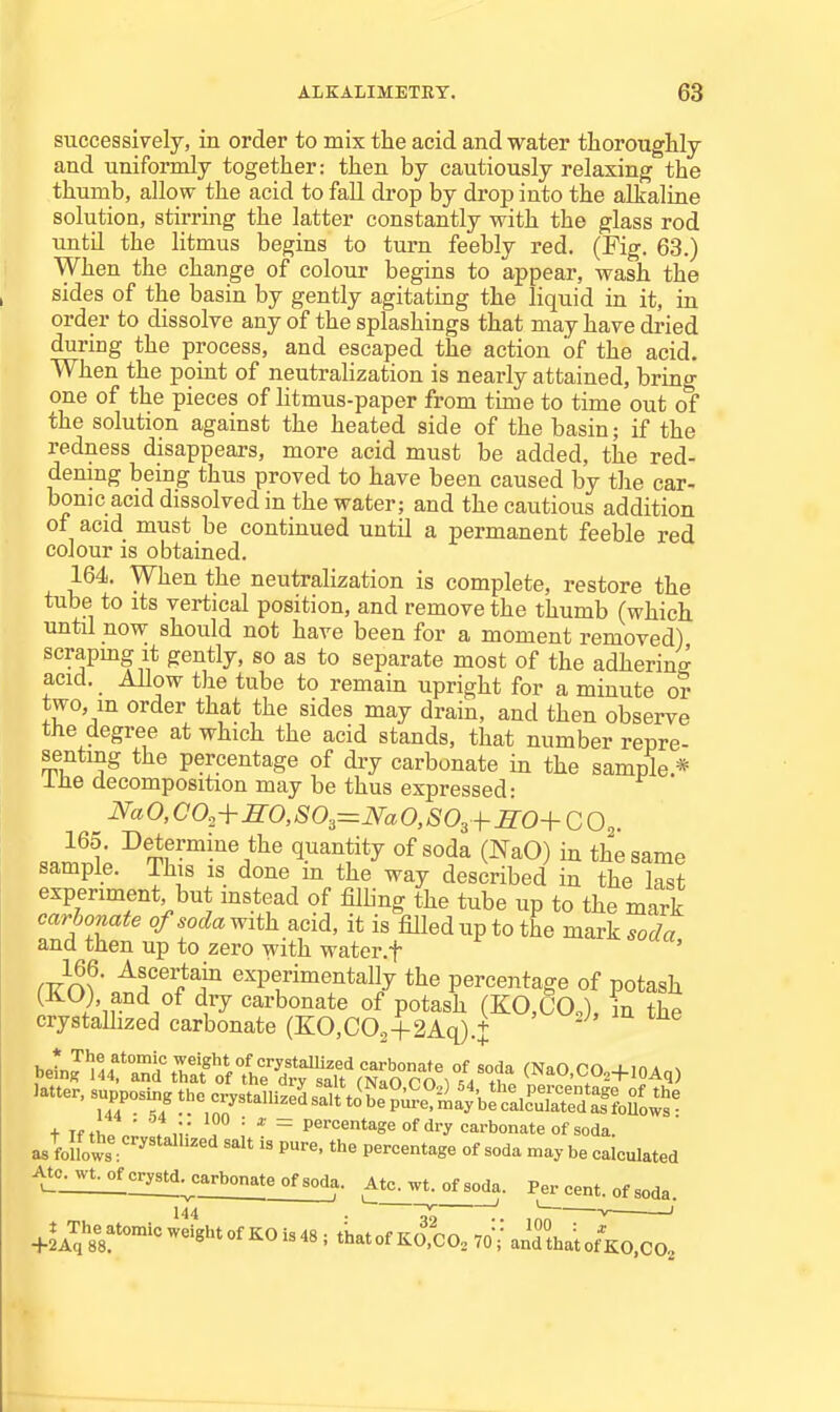 successively, in order to mix the acid and water tliorouglily and uniformly together: then by cautiously relaxing the thumb, allow the acid to fall drop by drop into the alkaline solution, stirring the latter constantly with the glass rod until the litmus begins to turn feebly red. (Fig. 63.) When the change of colour begins to appear, wash the sides of the basin by gently agitating the liquid in it, in order to dissolve any of the splashings that may have dried during the process, and escaped the action of the acid. When the point of neutralization is nearly attained, bring one of the pieces of litmus-paper from time to time out of the solution against the heated side of the basin; if the redness disappears, more acid must be added, the red- dening being thus proved to have been caused by the car- bonic acid dissolved in the water; and the cautious addition of acid must be continued until a permanent feeble red colour is obtained. 164. When the neutralization is complete, restore the tube to its vertical position, and remove the thumb (which until now should not have been for a moment removed) scrapmg it gently, so as to separate most of the adherine acid. Allow the tube to remain upright for a minute or two, m order that the sides may drain, and then observe the degree at which the acid stands, that number repre- senting the percentage of diy carbonate in the sample * IJie decomposition may be thus expressed: Na O, CO^-^KO, SO,=Na O, S0,+SO+CO,. 165. Determine the quantity of soda (NaO) in the same sample. This is done in the way described in the last experiment but instead of filling the tube up to the mark carbonate ofsodaMvith acid, it is filled up to the mark^oc^a and then up to zero with water.f ' rYo?' ^f^'^iT ^^Pf ii^entally the percentage of potash (-HO), and of dry carbonate of potash (KO.COJ, in the crystallized carbonate (KO,C03-f2Aq).+ Jatter. supposing the '^ry.umJ^:^:,^T,^^^^^^^^ + Tftv.! ■ . ,;■ . ■' ^ percentage of dry carbonate of soda. Jmo^l'''''''''''^ P'-^' the percentage of soda may be calculated A^o^wt^crystd^^ Atc^wt. of 8o_da. Per cent, of soda. 144 —' V —/ +l^^\%^'<>-^'^-^MKOUA, ; tkatof KO.CO. 70;= andthatofKO.CO.