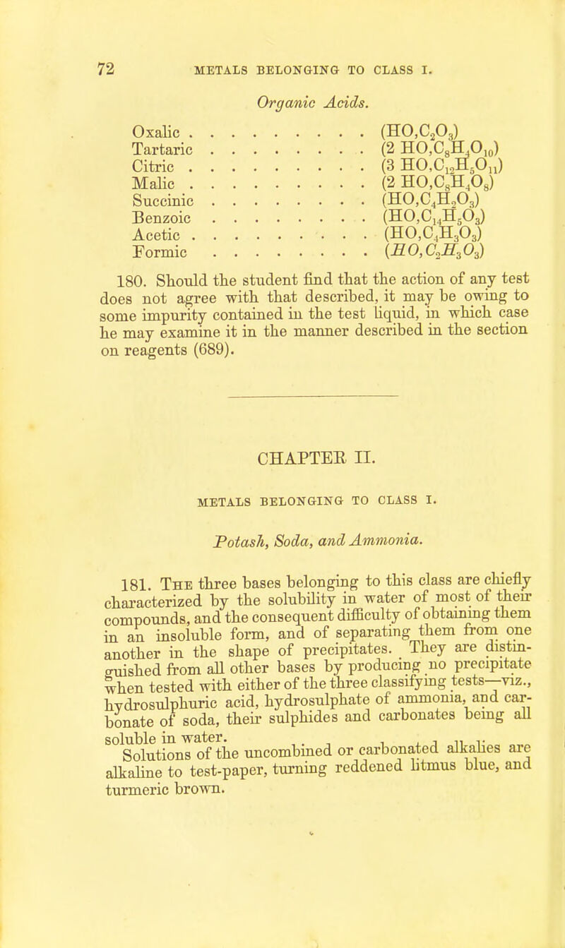 Organic Acids. OxaUc (HO.CPg) Tartaric (2 HO.CgHp^o) Citric (3 HCCi^HoOu) MaUc (2 HO.C.'HPs) Succinic (HOjC^HjOg) Benzoic (HOjCi^HgOg) Acetic (HO.C.H^Os) Pormic {BO,aS,Os) 180. Sliould the student find that the action of any test does not agree with that described, it may be owing to some impurity contained in the test liquid, in which case he may examine it in the manner described ia the section on reagents (689). CHAPTEE II. METALS BELONGING TO CLASS I. Fotash, Soda, and Ammonia. 181. The three bases belonging to this class are chiefly characterized by the solubility in water of most of their compounds, and the consequent difficulty of obtammg them in an insoluble form, and of separating them from one another in the shape of precipitates. They are distm- euished from aU other bases by producmg no precipitate when tested with either of the three classifymg tests—viz., hydrosulphuric acid, hydrosulphate of ammonia, and car- bonate of soda, theu- sulphides and carbonates being all ^'^^Solutionl of the uncombined or carbonated alkaUes are alkaUne to test-paper, turning reddened litmus blue, and turmeric brown.