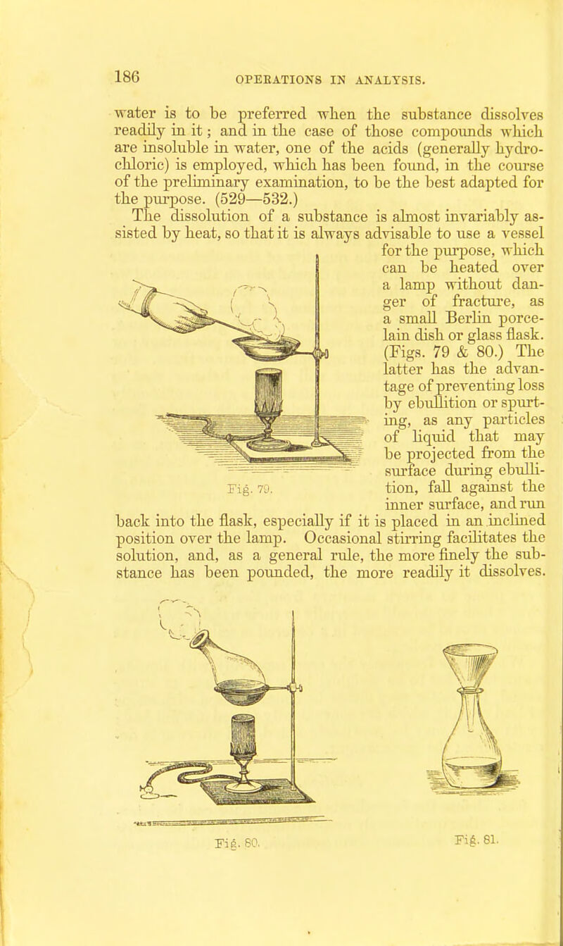 water is to be preferred when the substance dissolves readily in it; and in tlie case of tliose compounds which are insoluble in water, one of the acids (generally hydro- chloric) is employed, which has been found, in the course of the preliminary examination, to be the best adapted for the purpose. (529—532.) The dissolution of a substance is almost invariably as- sisted by heat, so that it is always advisable to use a vessel for the purj)Ose, which can be heated over a lamp without dan- ger of fractm-e, as a small BerUn porce- lain dish or glass flask. (Figs. 79 & 80.) The latter has the advan- tage of preventing loss by ebullition or spurt- ing, as any particles of Hquid that may be projected from the surface during ebuOi- tion, fall against the inner surface, and rim back into the flask, especiaEy if it is placed in an incLuied position over the lamp. Occasional stirring facilitates the solution, and, as a general rule, the more finely the sub- stance has been pounded, the more readily it dissolves. rig. 70. rift. 80. Fi^:. 81.