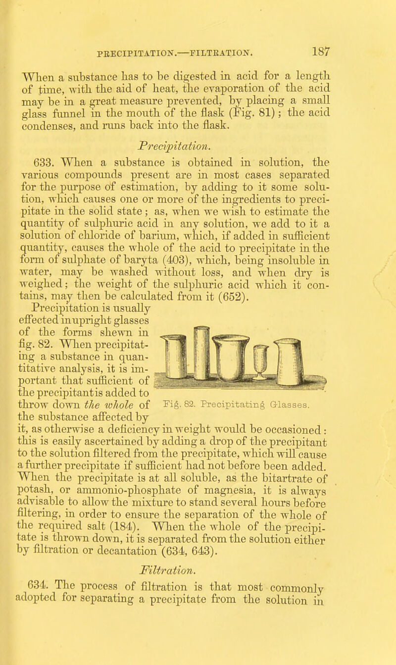 When a substance lias to be digested in acid for a length of time, with the aid of heat, the evaporation of the acid may be in a great measure prevented, by placing a small glass funnel in the month of the flask (Fig. 81); the acid condenses, and runs back into the flask. Precipitation. 633. When a substance is obtained in solution, the various compounds present are in most cases separated for the purpose of estimation, by adding to it some solu- tion, which causes one or more of the ingredients to preci- pitate in the solid state; as, when we wish to estimate the quantity of sulphuric acid in any solution, we add to it a solution of chloride of barium, wldch, if added in sufficient quantity, causes the whole of the acid to precipitate in the form of sulphate of baryta (403), which, being insoluble in water, may be Avashed without loss, and when dry is weighed; the weight of the sulphuric acid which it con- tains, may then be calculated from it (652). Precipitation is usually efiected in upright glasses of the forms shewn in fig. 82. When precipitat- mg a substance in quan- titative analysis, it is im- portant that sufficient of the precipitantis added to throw down the to/iole of Fig. 82. Precipitating Glasses. the substance affected by it, as otherwise a deficiency in weight would be occasioned: this is easily ascertained by adding a drop of the precipitant to the solution filtered from the precipitate, which will cause a fiirther precipitate if sufficient had not before been added. When the precipitate is at all soluble, as the bitartrate of potash, or ammonio-phosphate of magnesia, it is always advisable to allow the mixture to stand several hours before filtering, in order to ensure the separation of the whole of the required salt (184). When the whole of the precipi- tate is thrown down, it is separated from the solution either by filtration or decantation (634, 643). Filtration. 634. The process of filtration is that most commonly adopted for separating a precipitate from the solution in