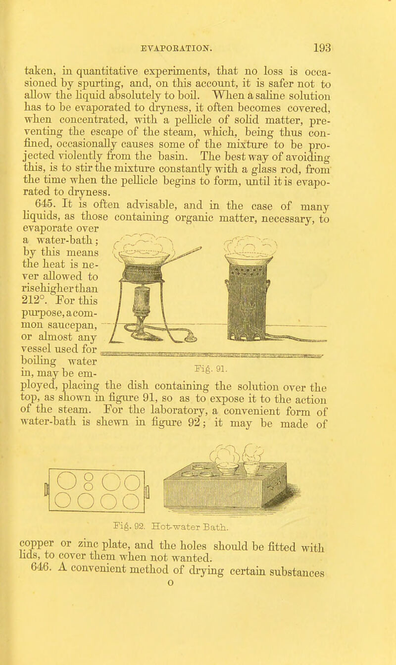 i EVAPOEATION. 193 taken, in quantitative experiments, that no loss is occa- sioned by spurting, and, on tliis account, it is safer not to allow the liquid absolutely to boil. Wlien a saline solution has to be evaporated to dryness, it often becomes covered, when concentrated, with a peUicle of sohd matter, pre- venting the escape of the steam, which, being thus con- fined, occasionally causes some of the mixture to be pro- jected violently from the basin. The best way of avoiding this, is to stir the mixture constantly with a glass rod, from the time when the peUicle begins to form, until it is evapo- rated to dryness. 645. It is often advisable, and in the case of many liquids, as those containing organic matter, necessary, to evaporate over a water-bath; by this means the heat is ne- ver allowed to risehigherthan 212°. For this purpose, acom- mon saucepan, ■ or almost any vessel used for ^ boiling water in, may be em- Fig. 91. ployed, placing the dish containing the solution over the top, as shown in figure 91, so as to expose it to the action of the steam. For the laboratory, a convenient form of water-bath is shewn in figure 92; it may be made of 8 o wO OOOO 8 Fig. 92. Hot-Tirater Bath. copper or zinc plate, and the holes should be fitted with fids, to cover them when not wanted. 646. A convenient method of drying certain substances