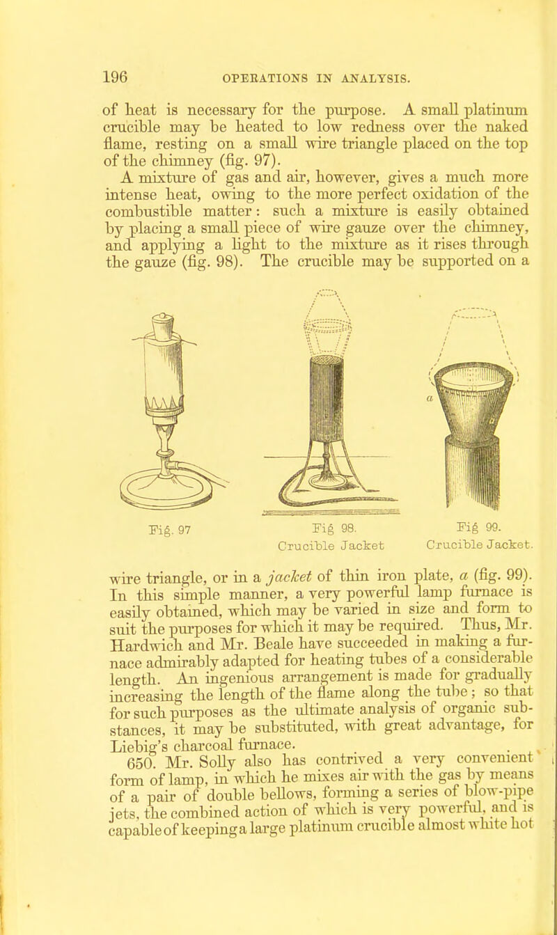 of lieat is necessary for the purpose. A small platinum crucible may be heated to low redness over tlie naked flame, resting on a smaJl wire triangle placed on the top of the chimney (fig. 97). A mixture of gas and air, however, gives a much more intense heat, owing to the more perfect oxidation of the combustible matter: such a mixture is easily obtained by placing a small piece of wire gauze over the chimney, and applying a light to the mixture as it rises through the gauze (fig. 98). The crucible may be supported on a Pig. 97 Fig 98. Fig 99. Crucitle Jaciet Crucible Jaciet. wire triangle, or in a jacket of thin iron plate, a (fig. 99). In this simple manner, a very powerful lamp fomace is easily obtained, which may be varied in size and form to suit the purposes for which it may be required. Thus, Mr. Hardwich and Mr. Beale have succeeded in making a fur- nace admirably adapted for heating tubes of a considerable length. An ingenious arrangement is made for gradually increasing the length of the flame along the tube ; so that for such purposes as the ultimate analysis of organic sub- stances, it may be substituted, with great advantage, for Liebig's charcoal furnace. _ 650. Mr. SoUy also has contrived a very convenient form of lamp, in which he mixes air with the gas by means of a pair of double bellows, forming a series of blow-pipe jets, the combined action of which is veiy powerful and is capable of keepinga large platinum cnxcible almost white hot