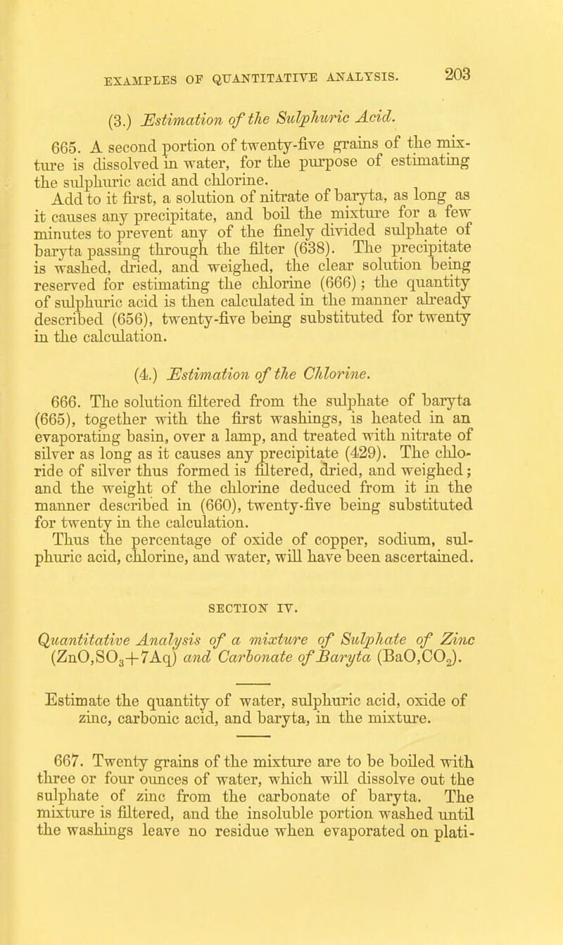 (3.) Estimation of the Sulphuric Acid. 665. A second portion of twenty-five grains of tlie mix- ture is dissolved in water, for the purpose of estimating the snlphiu-ic acid and cKLorine. Add to it fii-st, a solution of nitrate of baryta, as long as it causes any precipitate, and boil the mixture for a few minutes to prevent any of the finely divided sulphate of baryta passing through the filter (638). The precipitate is washed, dried, and weighed, the clear solution being reserved for estimating the chlorine (666); the quantity of sidphuric acid is then calculated in the manner already described (656), twenty-five being substituted for twenty in the calculation. (4.) Estimation of the Chlorine. 666. The solution filtered from the sulphate of baryta (665), together with the first washings, is heated in an evaporating basin, over a lamp, and treated with nitrate of silver as long as it causes any precipitate (429). The chlo- ride of silver thus formed is filtered, dried, and weighed; and the weight of the chlorine deduced from it in the manner described in (660), twenty-five being substituted for twenty in the calculation. Thus the percentage of oxide of copper, sodium, sul- phuric acid, chlorine, and water, will have been ascertained. SECTION IV. Qtiantitative Analysis of a mixture of Sulphate of Zinc (ZnO,S03+7Aq) and Carbonate of Baryta (BaO,C02). Estimate the qtiantity of water, sulphuric acid, oxide of zmc, carbonic acid, and baryta, in the mixture. 667. Twenty graias of the mixture are to be boiled with three or four ounces of water, which will dissolve out the sulphate of zinc from the carbonate of baryta. The mixture is filtered, and the insoluble portion washed until the washings leave no residue when evaporated on plati-