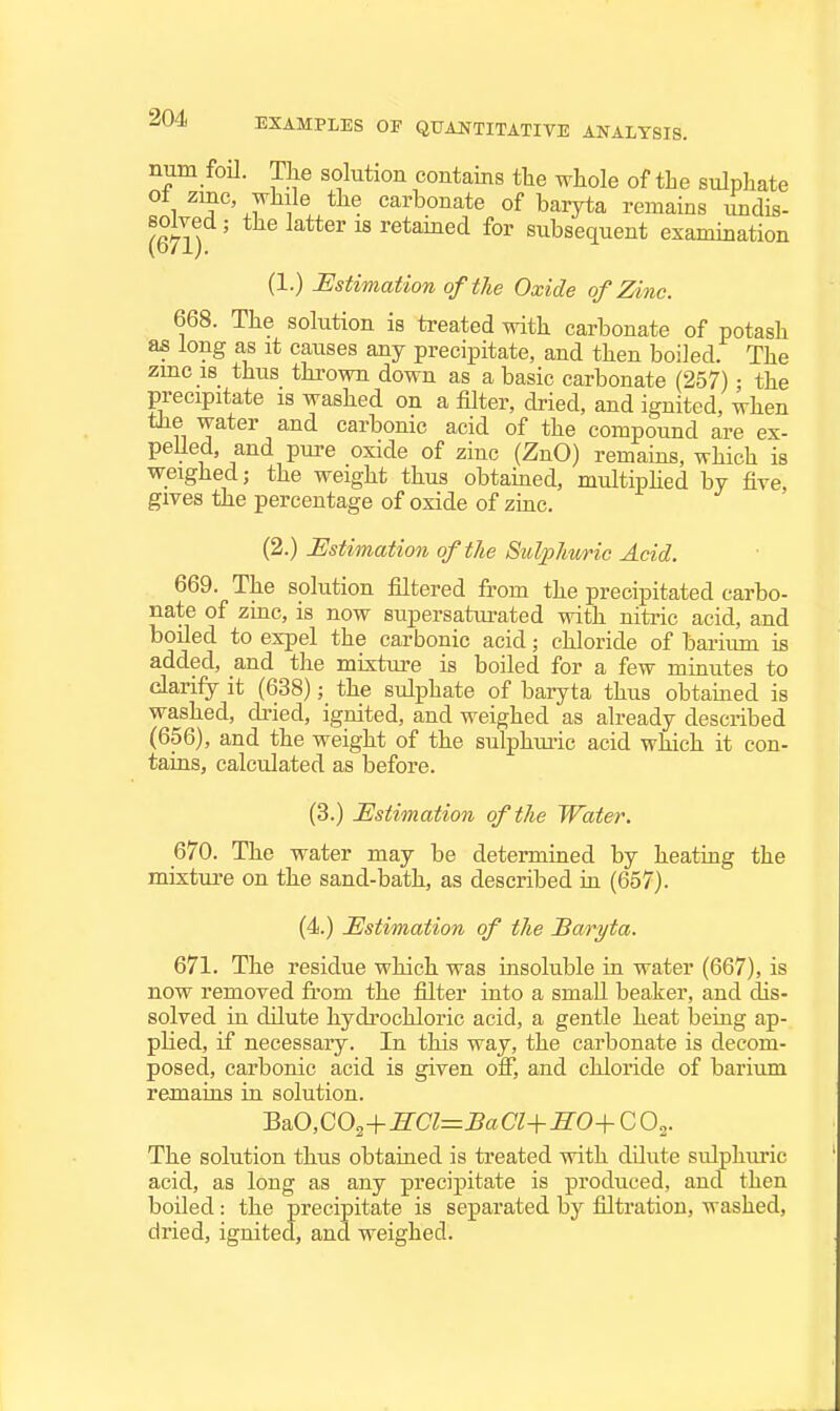 num foil. The solution contains the whole of the sulphate ot zmc, while the carbonate of baryta remains iindis- (671) ' retained for subsequent examination (1.) Estimation of the Oxide of Zinc. 668. The solution is treated with carbonate of potash as long as it causes any precipitate, and then boiled. The zmc 18 thus thrown down as a basic carbonate 257); the precipitate is washed on a filter, dried, and ignited, when the water and carbonic acid of the compound are ex- pelled, and pure oxide of zinc (ZnO) remains, which is weighed; the weight thus obtained, multiphed by five gives the percentage of oxide of ziac. (2.) Estimation of the Sulphuric Acid. 669. The solution filtered from the precipitated carbo- nate of zinc, is now supersaturated with niti-ic acid, and boiled to expel the carbonic acid; chloride of barium is added, and the mixture is boiled for a few minutes to darily it (638); the sulphate of baryta thus obtained is washed, dried, ignited, and weighed as already described (656), and the weight of the sulphuiic acid which it con- tains, calculated as before. (3.) Estimation of the Water. 670. The water may be determined by heating the mixture on the sand-bath, as described in (657). (4.) Estimation of the Bm^yta. 671. The residue which was msoluble in water (667), is now removed fi-om the filter into a small beaker, and dis- solved in dilute hydrochloric acid, a gentle heat being ap- plied, if necessary. In this way, the carbonate is decom- posed, carbonic acid is given off, and chloride of barium remains in solution. BaO,C03+^CT=J?aCT-t-^0+COj. The solution thus obtained is treated with dilute sulphuric acid, as long as any precipitate is produced, ana then boiled: the precipitate is separated by filtration, washed, dried, ignited, and weighed.