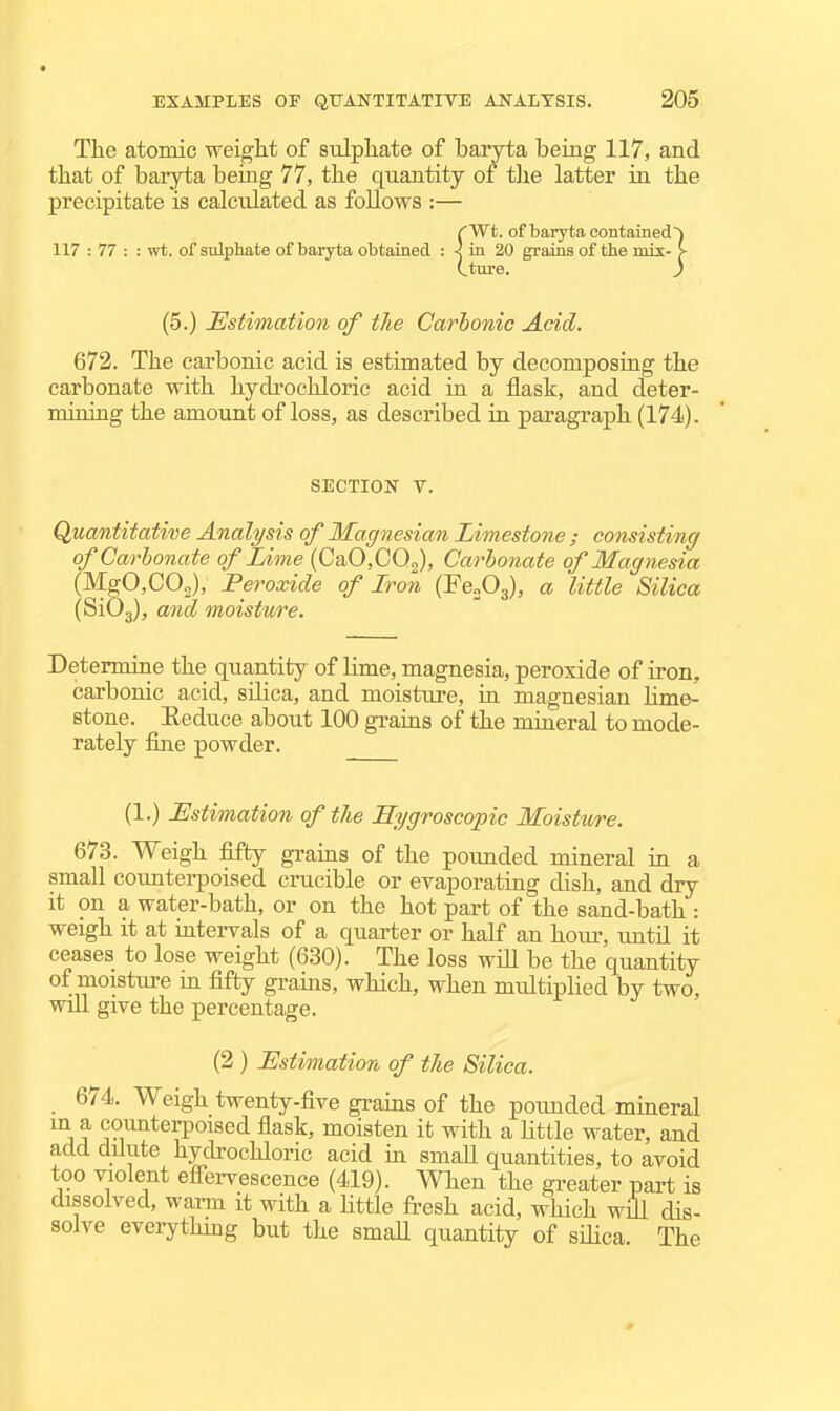 The atomic weight of sulphate of baryta being 117, and that of baryta being 77, the quantity of tlie latter ia the precipitate is calculated as foUows :— CWt. of baryta contained') 117 : 77 : : wt. of sulphate of baryta obtained : ^ in 20 grains of the mix- >■ (.ture. ) (5.) Estimation of tJie Carbonic Add. 672. The carbonic acid is estimated by decomposing the carbonate with hydi'ochloric acid in a flask, and deter- mining the amount of loss, as described in paragraph (174). SECTION V. Quantitative Analysis of Magnesian Limestone ; consisting of Carbonate of Lime (CaO.COJ, Carbonate of Magnesia (MgCCOg), Peroxide of Iron (FeoOg), a little Silica (SiOg), and moisture. Determine the quantity of lime, magnesia, peroxide of iron, carbonic acid, silica, and moisture, ia magnesian hme- stone. Eeduce about 100 grains of the mineral to mode- rately fine powder. (1.) Estimation of the Hygroscopic Moisture. 673. Weigh fifty grains of the poimded mineral in a small counterpoised crucible or evaporating dish, and dry it on a water-bath, or on the hot part of the sand-bath : weigh it at intervals of a quarter or half an hour, until it ceases to lose weight (630). The loss will be the quantity of moisture m fifty grains, which, when mtdtiplied by two, wiU. give the percentage. (2) Estimation of the Silica. 674. Weigh twenty-five grains of the pounded mineral m a counterpoised flask, moisten it with a Httle water, and add dilute hydrochloric acid in smaU quantities, to avoid too violent efiervescence (419). When the gi-eater part is dissolved, warm it with a Httle fresh acid, which will dis- solve everything but the smaU quantity of sdica. The