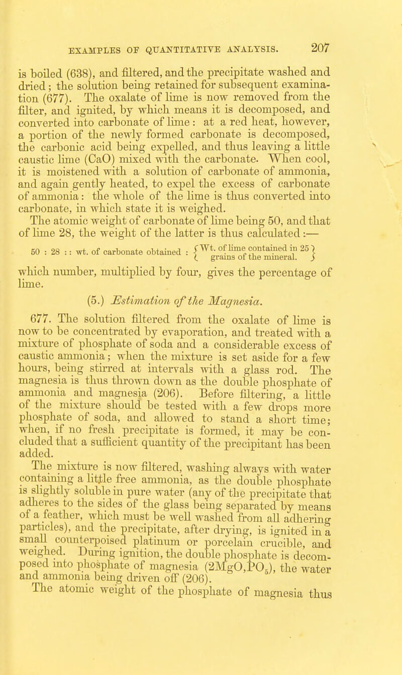 is boiled (638), and filtered, andtlie precipitate washed and dried; tlie solution being retained for subsequent examina- tion (677). The oxalate of bnie is now removed from the filter, and ignited, by which means it is decomposed, and converted into carbonate of lime : at a red heat, however, a portion of the newly formed carbonate is decomposed, the carbonic acid being expelled, and thus leaving a httle caustic lime (CaO) mixed with the carbonate. When cool, it is moistened with a solution of carbonate of ammonia, and agaia gently heated, to expel the excess of carbonate of ammonia: the whole of the Hme is thus converted into carbonate, in which state it is weighed. The atomic weight of carbonate of Hme being 50, and that of lime 28, the weight of the latter is thus calculated:— 50 : 28 :: wt. of carbonate obtained : l*^*- of lime contained in 25] grains oi the mineral. ) which number, multiphed by four, gives the percentage of lime. (5.) jEstimation of the Magnesia. 677. The solution filtered from the oxalate of lime is now to be concentrated by evaporation, and treated with a mixtui-e of phosphate of soda and a considerable excess of caustic ammonia; when the mixture is set aside for a few hom-s, being sthred at intervals with a glass rod. The magnesia is thus thrown down as the double phosphate of ammonia and magnesia (206). Before filtering, a little of the mixture should be tested with a few drops more phosphate of soda, and allowed to stand a short time; when, if no fresh precipitate is formed, it may be con- cluded that a sufacient quantity of the precipitant has been added. The mixture is now filtered, washing always with water contaitiuig a httle free ammonia, as the double phosphate is shghtly soluble in pure water (any of the precipitate that adheres to the sides of the glass being separated by means of a feather, which must be well washed from all adhering particles), and the precipitate, after drymg, is ignited in a small coimterpoised platinum or porcelain crucible, and weighed. Durmg ignition, the double phosphate is decom- posed mto phosphate of magnesia (2MgO,POg), the water and ammonia bemg driven off (206). The atomic weight of the phosphate of magnesia thus