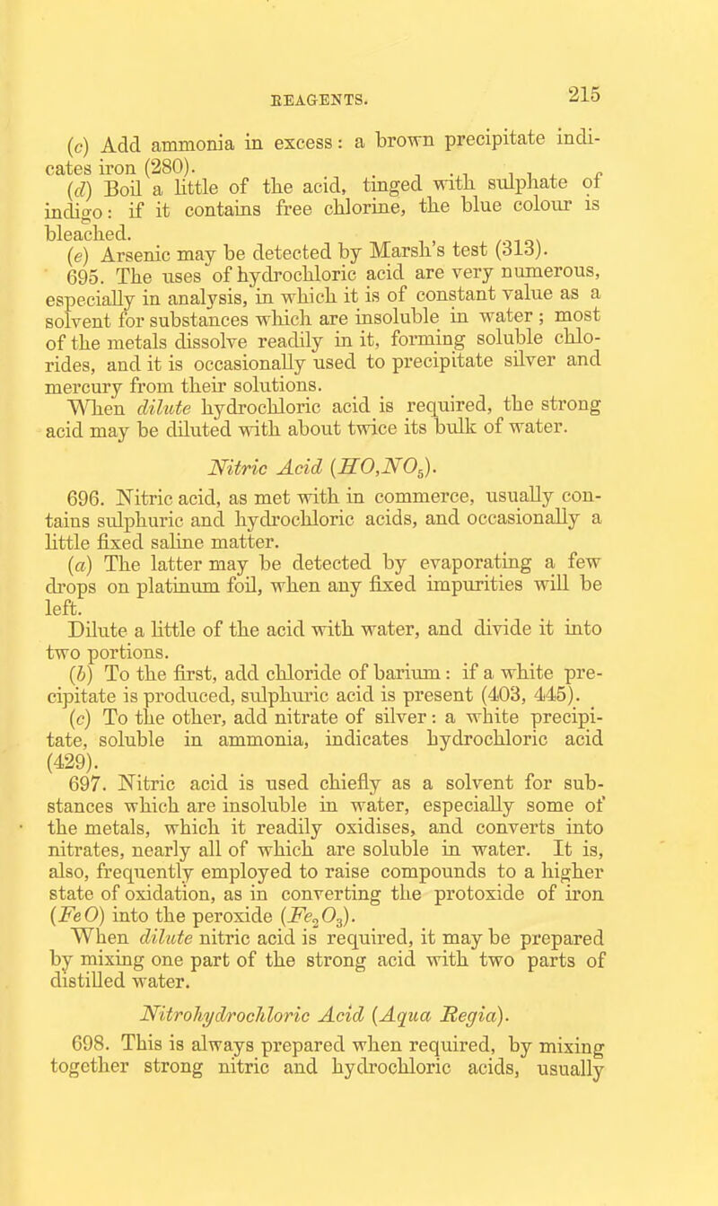 (c) Add ammonia in excess: a brown precipitate indi- cates iron (280). . -, .,1 11, r. (d) Boil a Httle of tlie acid, tmged with sulphate ot indio-o: if it contains free chlorine, the blue colour is bleached. (e) Arsenic may be detected by Marsh s test (313). 695. The uses of hydrochloric acid are very numerous, especially in analysis, in which it is of constant value as a solvent for substances which are insoluble in water ; most of the metals dissolve readily in it, forming soluble chlo- rides, and it is occasionally used to precipitate silver and mercury from their solutions. When dilute hydrochloric acid is required, the strong acid may be diluted with about twice its bulk of water. mtric Acid {b:o,no^). 696. JSTitric acid, as met with in commerce, usually con- tains sulphuric and hydi'ochloric acids, and occasionally a little fixed saline matter. {a) The latter may be detected by evaporating a few drops on platinum foU, when any fixed impurities will be left. Dilute a Httle of the acid with water, and divide it into two portions. {b) To the first, add chloride of barium: if a white pre- cipitate is produced, sulphuric acid is present (403, 445). (c) To the other, add nitrate of silver: a white precipi- tate, soluble in ammonia, indicates hydrochloric acid (429). 697. Nitric acid is used chiefly as a solvent for sub- stances which are insoluble in water, especially some of the metals, which it readily oxidises, and converts into nitrates, nearly all of which are soluble in water. It is, also, frequently employed to raise compounds to a higher state of oxidation, as in converting the protoxide of iron {FeO) into the peroxide [Fe^O^. When dilute nitric acid is required, it may be prepared by mixiag one part of the strong acid with two parts of distilled water. Nitrohyd/rocliloric Acid {Aqua Regia). 698. This is always prepared when required, by mixing together strong nitric and hydrochloric acids, usually